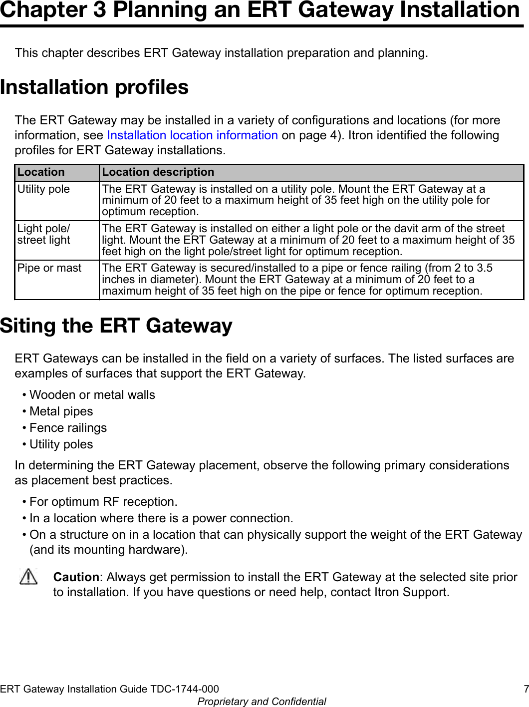 Chapter 3 Planning an ERT Gateway InstallationThis chapter describes ERT Gateway installation preparation and planning.Installation proﬁlesThe ERT Gateway may be installed in a variety of configurations and locations (for moreinformation, see Installation location information on page 4). Itron identified the followingprofiles for ERT Gateway installations.Location Location descriptionUtility pole The ERT Gateway is installed on a utility pole. Mount the ERT Gateway at aminimum of 20 feet to a maximum height of 35 feet high on the utility pole foroptimum reception.Light pole/street lightThe ERT Gateway is installed on either a light pole or the davit arm of the streetlight. Mount the ERT Gateway at a minimum of 20 feet to a maximum height of 35feet high on the light pole/street light for optimum reception.Pipe or mast The ERT Gateway is secured/installed to a pipe or fence railing (from 2 to 3.5inches in diameter). Mount the ERT Gateway at a minimum of 20 feet to amaximum height of 35 feet high on the pipe or fence for optimum reception.Siting the ERT GatewayERT Gateways can be installed in the field on a variety of surfaces. The listed surfaces areexamples of surfaces that support the ERT Gateway.• Wooden or metal walls• Metal pipes• Fence railings• Utility polesIn determining the ERT Gateway placement, observe the following primary considerationsas placement best practices.• For optimum RF reception.• In a location where there is a power connection.• On a structure on in a location that can physically support the weight of the ERT Gateway(and its mounting hardware).Caution: Always get permission to install the ERT Gateway at the selected site priorto installation. If you have questions or need help, contact Itron Support.ERT Gateway Installation Guide TDC-1744-000 7Proprietary and Confidential