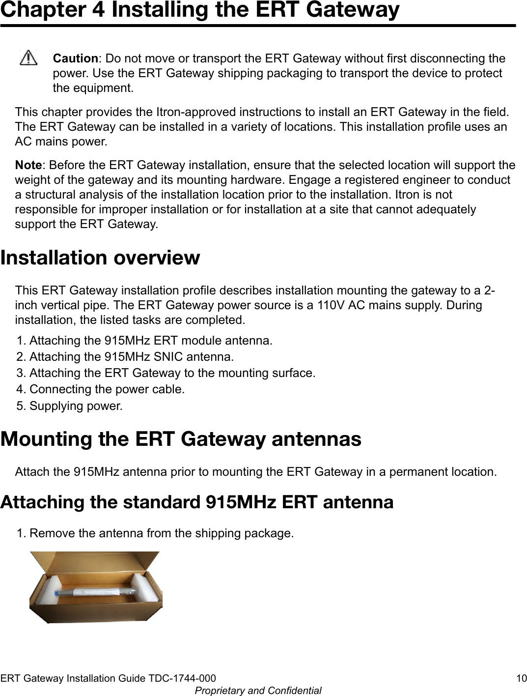 Chapter 4 Installing the ERT GatewayCaution: Do not move or transport the ERT Gateway without first disconnecting thepower. Use the ERT Gateway shipping packaging to transport the device to protectthe equipment.This chapter provides the Itron-approved instructions to install an ERT Gateway in the field.The ERT Gateway can be installed in a variety of locations. This installation profile uses anAC mains power.Note: Before the ERT Gateway installation, ensure that the selected location will support theweight of the gateway and its mounting hardware. Engage a registered engineer to conducta structural analysis of the installation location prior to the installation. Itron is notresponsible for improper installation or for installation at a site that cannot adequatelysupport the ERT Gateway.Installation overviewThis ERT Gateway installation profile describes installation mounting the gateway to a 2-inch vertical pipe. The ERT Gateway power source is a 110V AC mains supply. Duringinstallation, the listed tasks are completed.1. Attaching the 915MHz ERT module antenna.2. Attaching the 915MHz SNIC antenna.3. Attaching the ERT Gateway to the mounting surface.4. Connecting the power cable.5. Supplying power.Mounting the ERT Gateway antennasAttach the 915MHz antenna prior to mounting the ERT Gateway in a permanent location.Attaching the standard 915MHz ERT antenna1. Remove the antenna from the shipping package.ERT Gateway Installation Guide TDC-1744-000 10Proprietary and Confidential