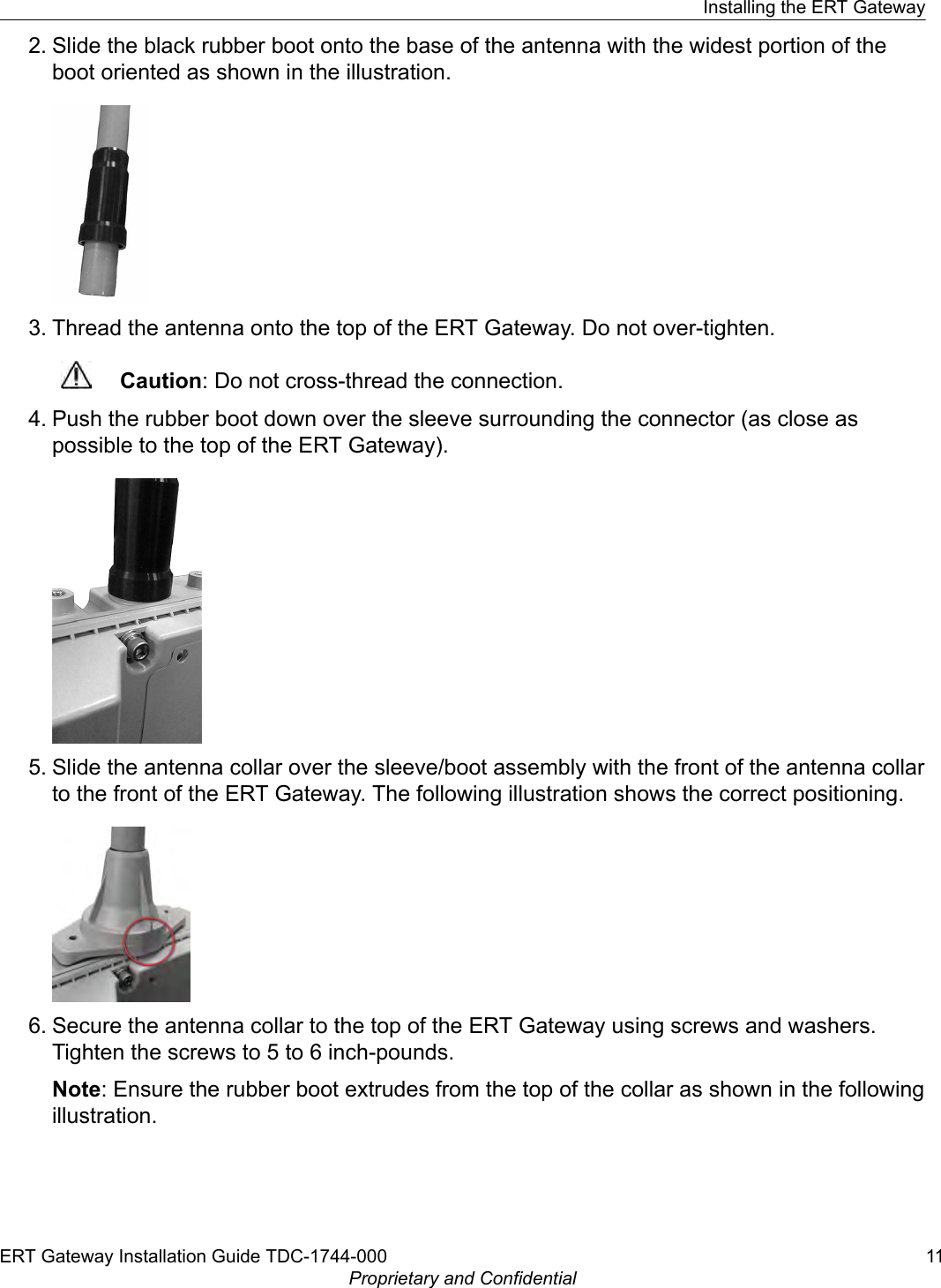 2. Slide the black rubber boot onto the base of the antenna with the widest portion of theboot oriented as shown in the illustration.3. Thread the antenna onto the top of the ERT Gateway. Do not over-tighten.Caution: Do not cross-thread the connection.4. Push the rubber boot down over the sleeve surrounding the connector (as close aspossible to the top of the ERT Gateway).5. Slide the antenna collar over the sleeve/boot assembly with the front of the antenna collarto the front of the ERT Gateway. The following illustration shows the correct positioning.6. Secure the antenna collar to the top of the ERT Gateway using screws and washers.Tighten the screws to 5 to 6 inch-pounds.Note: Ensure the rubber boot extrudes from the top of the collar as shown in the followingillustration.Installing the ERT GatewayERT Gateway Installation Guide TDC-1744-000 11Proprietary and Confidential