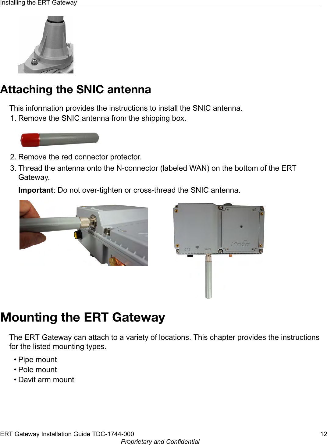 Attaching the SNIC antennaThis information provides the instructions to install the SNIC antenna.1. Remove the SNIC antenna from the shipping box.2. Remove the red connector protector.3. Thread the antenna onto the N-connector (labeled WAN) on the bottom of the ERTGateway.Important: Do not over-tighten or cross-thread the SNIC antenna.Mounting the ERT GatewayThe ERT Gateway can attach to a variety of locations. This chapter provides the instructionsfor the listed mounting types.• Pipe mount• Pole mount• Davit arm mountInstalling the ERT GatewayERT Gateway Installation Guide TDC-1744-000 12Proprietary and Confidential