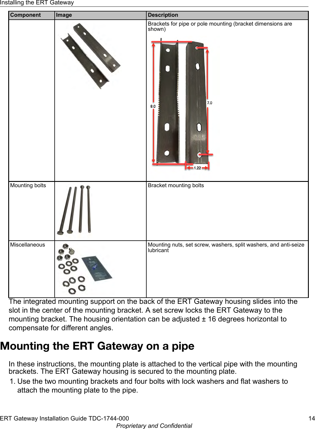 Component Image DescriptionBrackets for pipe or pole mounting (bracket dimensions areshown)Mounting bolts Bracket mounting boltsMiscellaneous Mounting nuts, set screw, washers, split washers, and anti-seizelubricantThe integrated mounting support on the back of the ERT Gateway housing slides into theslot in the center of the mounting bracket. A set screw locks the ERT Gateway to themounting bracket. The housing orientation can be adjusted ± 16 degrees horizontal tocompensate for different angles.Mounting the ERT Gateway on a pipeIn these instructions, the mounting plate is attached to the vertical pipe with the mountingbrackets. The ERT Gateway housing is secured to the mounting plate.1. Use the two mounting brackets and four bolts with lock washers and flat washers toattach the mounting plate to the pipe.Installing the ERT GatewayERT Gateway Installation Guide TDC-1744-000 14Proprietary and Confidential