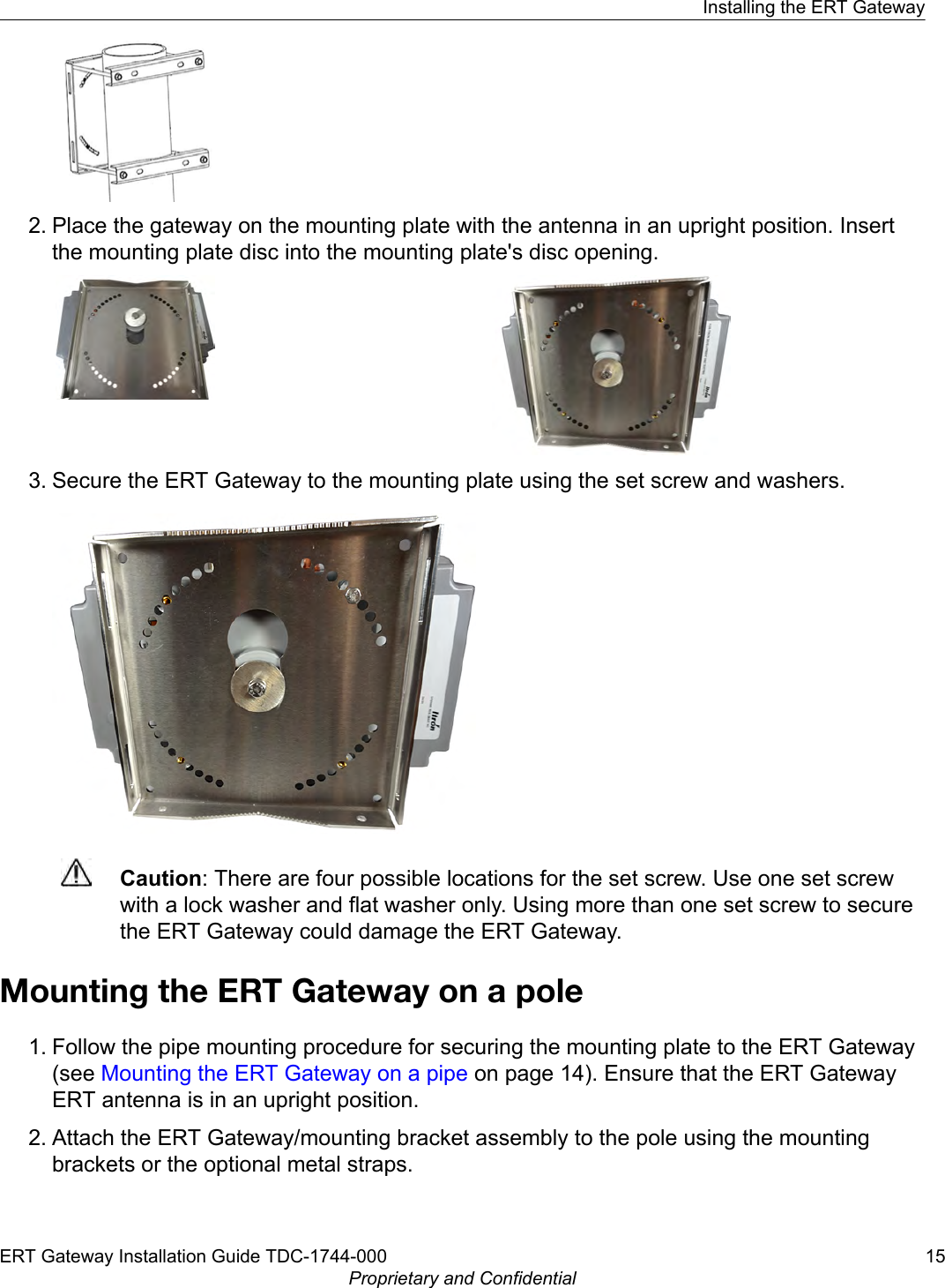 2. Place the gateway on the mounting plate with the antenna in an upright position. Insertthe mounting plate disc into the mounting plate&apos;s disc opening.3. Secure the ERT Gateway to the mounting plate using the set screw and washers.Caution: There are four possible locations for the set screw. Use one set screwwith a lock washer and flat washer only. Using more than one set screw to securethe ERT Gateway could damage the ERT Gateway.Mounting the ERT Gateway on a pole1. Follow the pipe mounting procedure for securing the mounting plate to the ERT Gateway(see Mounting the ERT Gateway on a pipe on page 14). Ensure that the ERT GatewayERT antenna is in an upright position.2. Attach the ERT Gateway/mounting bracket assembly to the pole using the mountingbrackets or the optional metal straps.Installing the ERT GatewayERT Gateway Installation Guide TDC-1744-000 15Proprietary and Confidential