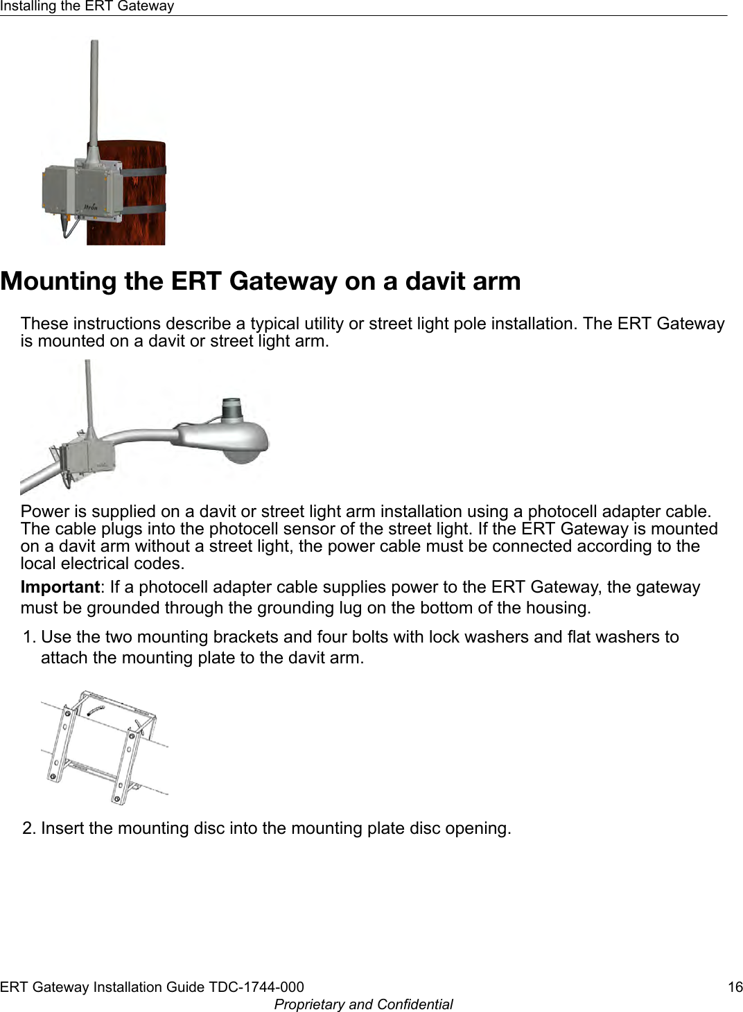 Mounting the ERT Gateway on a davit armThese instructions describe a typical utility or street light pole installation. The ERT Gatewayis mounted on a davit or street light arm.Power is supplied on a davit or street light arm installation using a photocell adapter cable.The cable plugs into the photocell sensor of the street light. If the ERT Gateway is mountedon a davit arm without a street light, the power cable must be connected according to thelocal electrical codes.Important: If a photocell adapter cable supplies power to the ERT Gateway, the gatewaymust be grounded through the grounding lug on the bottom of the housing.1. Use the two mounting brackets and four bolts with lock washers and flat washers toattach the mounting plate to the davit arm.2. Insert the mounting disc into the mounting plate disc opening.Installing the ERT GatewayERT Gateway Installation Guide TDC-1744-000 16Proprietary and Confidential