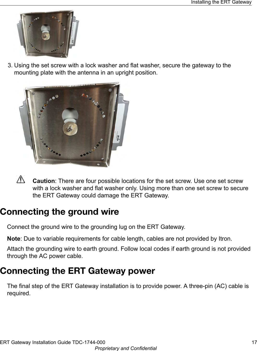 3. Using the set screw with a lock washer and flat washer, secure the gateway to themounting plate with the antenna in an upright position.Caution: There are four possible locations for the set screw. Use one set screwwith a lock washer and flat washer only. Using more than one set screw to securethe ERT Gateway could damage the ERT Gateway.Connecting the ground wireConnect the ground wire to the grounding lug on the ERT Gateway.Note: Due to variable requirements for cable length, cables are not provided by Itron.Attach the grounding wire to earth ground. Follow local codes if earth ground is not providedthrough the AC power cable.Connecting the ERT Gateway powerThe final step of the ERT Gateway installation is to provide power. A three-pin (AC) cable isrequired.Installing the ERT GatewayERT Gateway Installation Guide TDC-1744-000 17Proprietary and Confidential