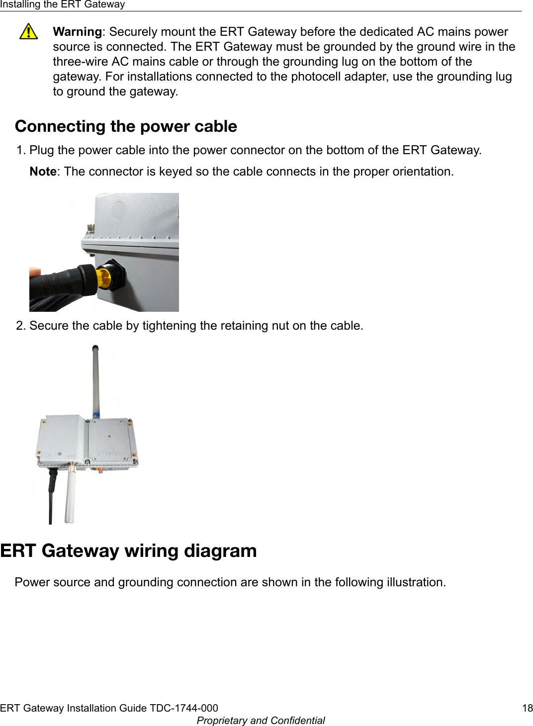 Warning: Securely mount the ERT Gateway before the dedicated AC mains powersource is connected. The ERT Gateway must be grounded by the ground wire in thethree-wire AC mains cable or through the grounding lug on the bottom of thegateway. For installations connected to the photocell adapter, use the grounding lugto ground the gateway.Connecting the power cable1. Plug the power cable into the power connector on the bottom of the ERT Gateway.Note: The connector is keyed so the cable connects in the proper orientation.2. Secure the cable by tightening the retaining nut on the cable.ERT Gateway wiring diagramPower source and grounding connection are shown in the following illustration.Installing the ERT GatewayERT Gateway Installation Guide TDC-1744-000 18Proprietary and Confidential