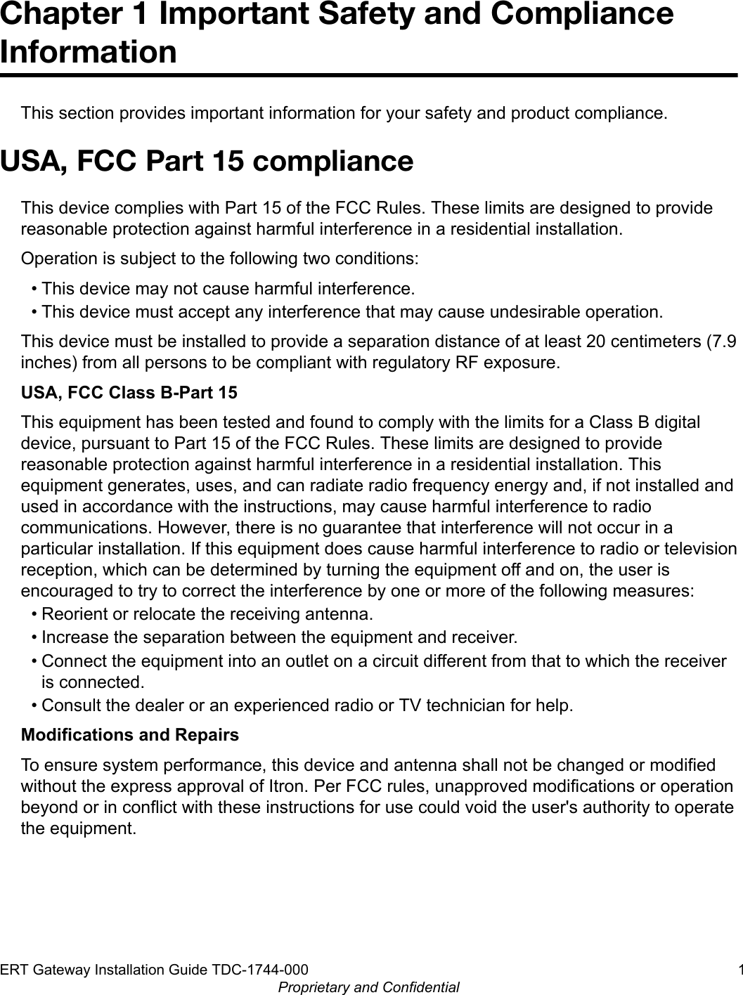 Chapter 1 Important Safety and ComplianceInformationThis section provides important information for your safety and product compliance.USA, FCC Part 15 complianceThis device complies with Part 15 of the FCC Rules. These limits are designed to providereasonable protection against harmful interference in a residential installation.Operation is subject to the following two conditions:• This device may not cause harmful interference.• This device must accept any interference that may cause undesirable operation.This device must be installed to provide a separation distance of at least 20 centimeters (7.9inches) from all persons to be compliant with regulatory RF exposure.USA, FCC Class B-Part 15This equipment has been tested and found to comply with the limits for a Class B digitaldevice, pursuant to Part 15 of the FCC Rules. These limits are designed to providereasonable protection against harmful interference in a residential installation. Thisequipment generates, uses, and can radiate radio frequency energy and, if not installed andused in accordance with the instructions, may cause harmful interference to radiocommunications. However, there is no guarantee that interference will not occur in aparticular installation. If this equipment does cause harmful interference to radio or televisionreception, which can be determined by turning the equipment off and on, the user isencouraged to try to correct the interference by one or more of the following measures:• Reorient or relocate the receiving antenna.• Increase the separation between the equipment and receiver.• Connect the equipment into an outlet on a circuit different from that to which the receiveris connected.• Consult the dealer or an experienced radio or TV technician for help.Modifications and RepairsTo ensure system performance, this device and antenna shall not be changed or modifiedwithout the express approval of Itron. Per FCC rules, unapproved modifications or operationbeyond or in conflict with these instructions for use could void the user&apos;s authority to operatethe equipment.ERT Gateway Installation Guide TDC-1744-000 1Proprietary and Confidential