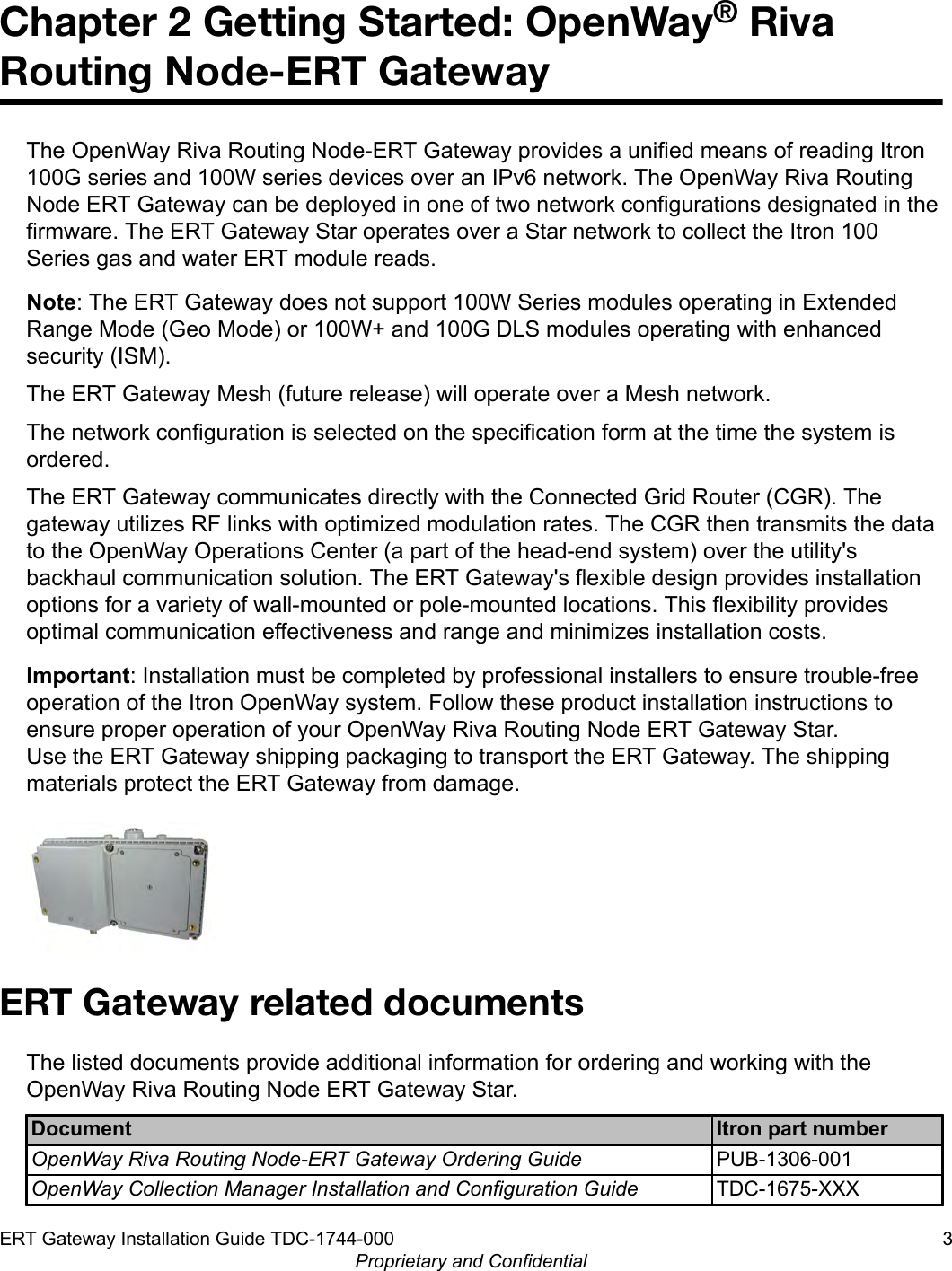 Chapter 2 Getting Started: OpenWay® RivaRouting Node-ERT GatewayThe OpenWay Riva Routing Node-ERT Gateway provides a unified means of reading Itron100G series and 100W series devices over an IPv6 network. The OpenWay Riva RoutingNode ERT Gateway can be deployed in one of two network configurations designated in thefirmware. The ERT Gateway Star operates over a Star network to collect the Itron 100Series gas and water ERT module reads.Note: The ERT Gateway does not support 100W Series modules operating in ExtendedRange Mode (Geo Mode) or 100W+ and 100G DLS modules operating with enhancedsecurity (ISM).The ERT Gateway Mesh (future release) will operate over a Mesh network.The network configuration is selected on the specification form at the time the system isordered.The ERT Gateway communicates directly with the Connected Grid Router (CGR). Thegateway utilizes RF links with optimized modulation rates. The CGR then transmits the datato the OpenWay Operations Center (a part of the head-end system) over the utility&apos;sbackhaul communication solution. The ERT Gateway&apos;s flexible design provides installationoptions for a variety of wall-mounted or pole-mounted locations. This flexibility providesoptimal communication effectiveness and range and minimizes installation costs.Important: Installation must be completed by professional installers to ensure trouble-freeoperation of the Itron OpenWay system. Follow these product installation instructions toensure proper operation of your OpenWay Riva Routing Node ERT Gateway Star.Use the ERT Gateway shipping packaging to transport the ERT Gateway. The shippingmaterials protect the ERT Gateway from damage.ERT Gateway related documentsThe listed documents provide additional information for ordering and working with theOpenWay Riva Routing Node ERT Gateway Star.Document Itron part numberOpenWay Riva Routing Node-ERT Gateway Ordering Guide PUB-1306-001OpenWay Collection Manager Installation and Configuration Guide TDC-1675-XXXERT Gateway Installation Guide TDC-1744-000 3Proprietary and Confidential