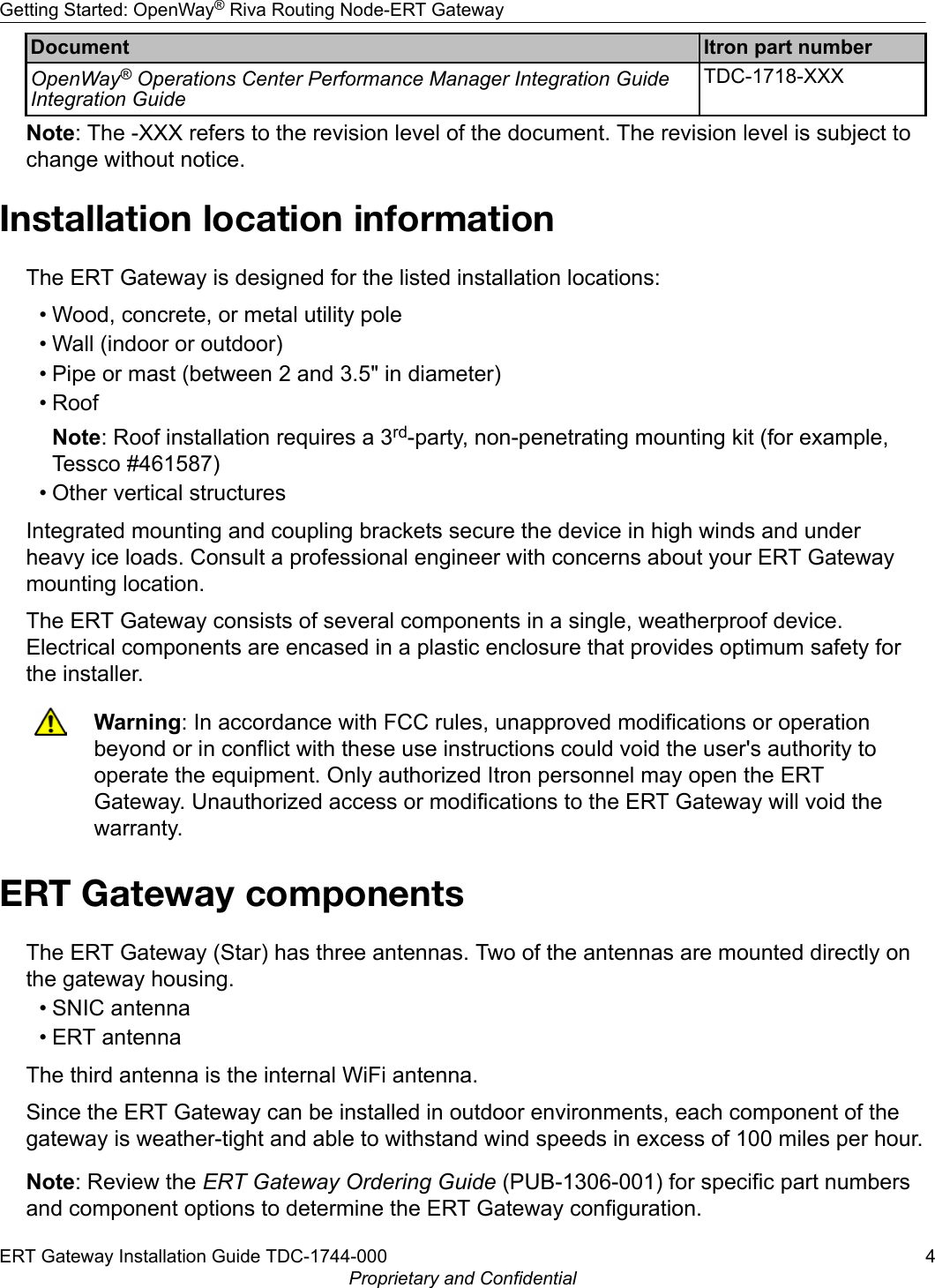 Document Itron part numberOpenWay® Operations Center Performance Manager Integration GuideIntegration GuideTDC-1718-XXXNote: The -XXX refers to the revision level of the document. The revision level is subject tochange without notice.Installation location informationThe ERT Gateway is designed for the listed installation locations:• Wood, concrete, or metal utility pole• Wall (indoor or outdoor)• Pipe or mast (between 2 and 3.5&quot; in diameter)• RoofNote: Roof installation requires a 3rd-party, non-penetrating mounting kit (for example,Tessco #461587)• Other vertical structuresIntegrated mounting and coupling brackets secure the device in high winds and underheavy ice loads. Consult a professional engineer with concerns about your ERT Gatewaymounting location.The ERT Gateway consists of several components in a single, weatherproof device.Electrical components are encased in a plastic enclosure that provides optimum safety forthe installer.Warning: In accordance with FCC rules, unapproved modifications or operationbeyond or in conflict with these use instructions could void the user&apos;s authority tooperate the equipment. Only authorized Itron personnel may open the ERTGateway. Unauthorized access or modifications to the ERT Gateway will void thewarranty.ERT Gateway componentsThe ERT Gateway (Star) has three antennas. Two of the antennas are mounted directly onthe gateway housing.• SNIC antenna• ERT antennaThe third antenna is the internal WiFi antenna.Since the ERT Gateway can be installed in outdoor environments, each component of thegateway is weather-tight and able to withstand wind speeds in excess of 100 miles per hour.Note: Review the ERT Gateway Ordering Guide (PUB-1306-001) for specific part numbersand component options to determine the ERT Gateway configuration.Getting Started: OpenWay® Riva Routing Node-ERT GatewayERT Gateway Installation Guide TDC-1744-000 4Proprietary and Confidential