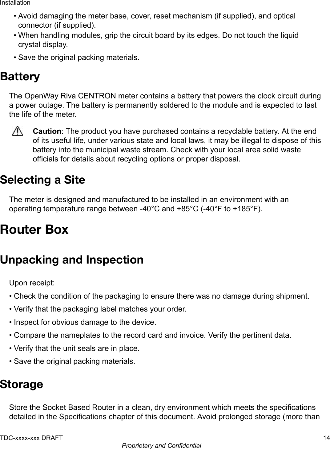 • Avoid damaging the meter base, cover, reset mechanism (if supplied), and opticalconnector (if supplied).• When handling modules, grip the circuit board by its edges. Do not touch the liquidcrystal display.• Save the original packing materials.BatteryThe OpenWay Riva CENTRON meter contains a battery that powers the clock circuit duringa power outage. The battery is permanently soldered to the module and is expected to lastthe life of the meter.Caution: The product you have purchased contains a recyclable battery. At the endof its useful life, under various state and local laws, it may be illegal to dispose of thisbattery into the municipal waste stream. Check with your local area solid wasteofficials for details about recycling options or proper disposal.Selecting a SiteThe meter is designed and manufactured to be installed in an environment with anoperating temperature range between -40°C and +85°C (-40°F to +185°F).Router BoxUnpacking and InspectionUpon receipt:• Check the condition of the packaging to ensure there was no damage during shipment.• Verify that the packaging label matches your order.• Inspect for obvious damage to the device.• Compare the nameplates to the record card and invoice. Verify the pertinent data.• Verify that the unit seals are in place.• Save the original packing materials.StorageStore the Socket Based Router in a clean, dry environment which meets the specificationsdetailed in the Specifications chapter of this document. Avoid prolonged storage (more thanInstallationTDC-xxxx-xxx DRAFT 14Proprietary and Confidential