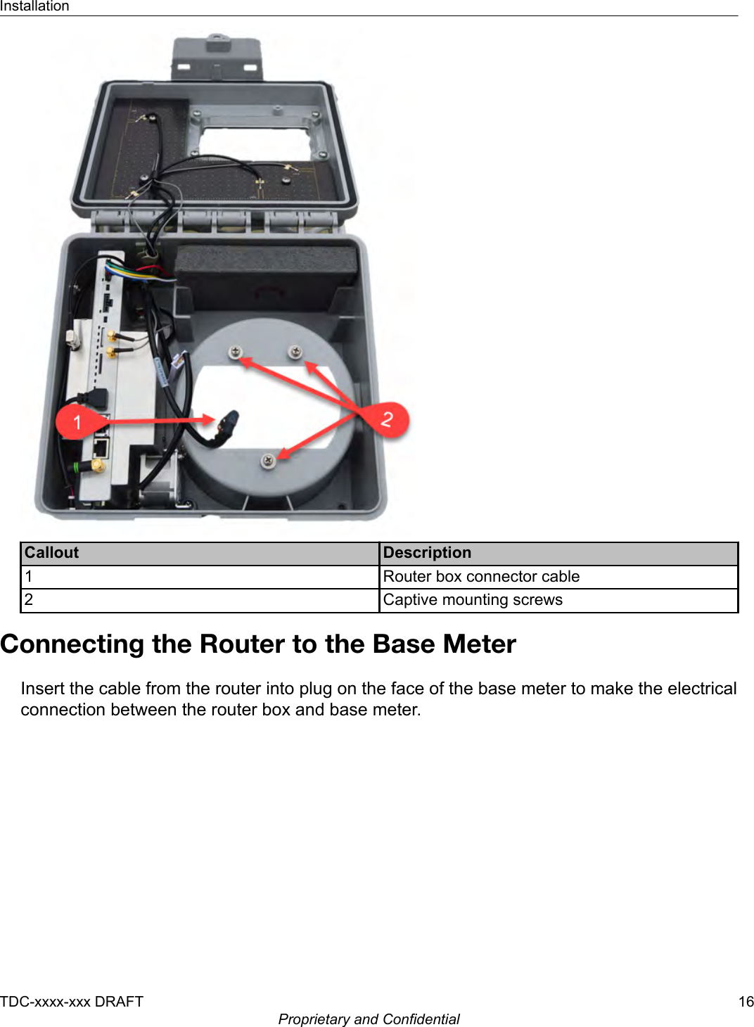 Callout Description1 Router box connector cable2 Captive mounting screwsConnecting the Router to the Base MeterInsert the cable from the router into plug on the face of the base meter to make the electricalconnection between the router box and base meter.InstallationTDC-xxxx-xxx DRAFT 16Proprietary and Confidential