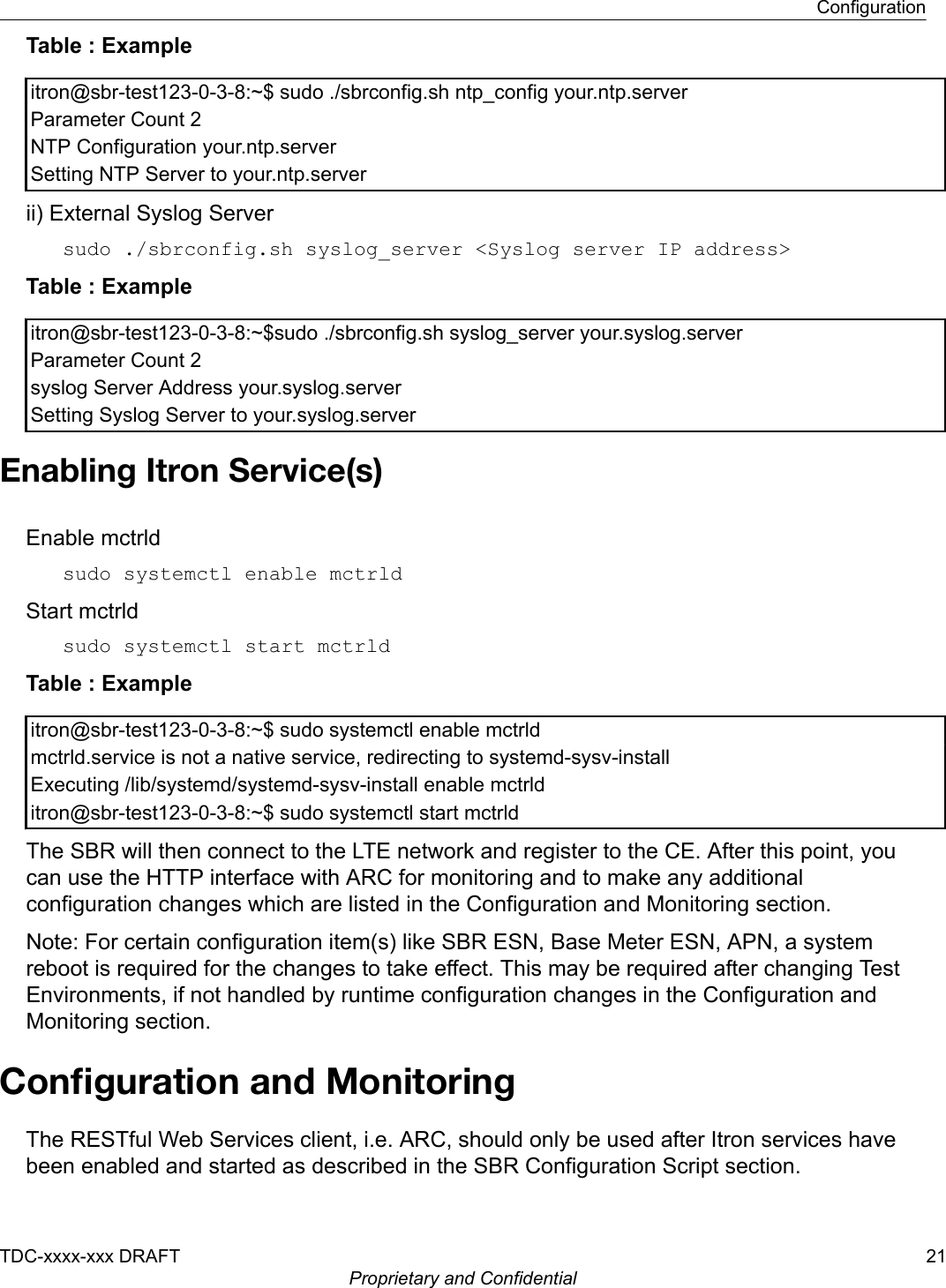 Table : Exampleitron@sbr-test123-0-3-8:~$ sudo ./sbrconfig.sh ntp_config your.ntp.serverParameter Count 2NTP Configuration your.ntp.serverSetting NTP Server to your.ntp.serverii) External Syslog Serversudo ./sbrconfig.sh syslog_server &lt;Syslog server IP address&gt;Table : Exampleitron@sbr-test123-0-3-8:~$sudo ./sbrconfig.sh syslog_server your.syslog.serverParameter Count 2syslog Server Address your.syslog.serverSetting Syslog Server to your.syslog.serverEnabling Itron Service(s)Enable mctrldsudo systemctl enable mctrldStart mctrldsudo systemctl start mctrld Table : Exampleitron@sbr-test123-0-3-8:~$ sudo systemctl enable mctrldmctrld.service is not a native service, redirecting to systemd-sysv-installExecuting /lib/systemd/systemd-sysv-install enable mctrlditron@sbr-test123-0-3-8:~$ sudo systemctl start mctrldThe SBR will then connect to the LTE network and register to the CE. After this point, youcan use the HTTP interface with ARC for monitoring and to make any additionalconfiguration changes which are listed in the Configuration and Monitoring section.Note: For certain configuration item(s) like SBR ESN, Base Meter ESN, APN, a systemreboot is required for the changes to take effect. This may be required after changing TestEnvironments, if not handled by runtime configuration changes in the Configuration andMonitoring section.Conﬁguration and MonitoringThe RESTful Web Services client, i.e. ARC, should only be used after Itron services havebeen enabled and started as described in the SBR Configuration Script section.ConfigurationTDC-xxxx-xxx DRAFT 21Proprietary and Confidential