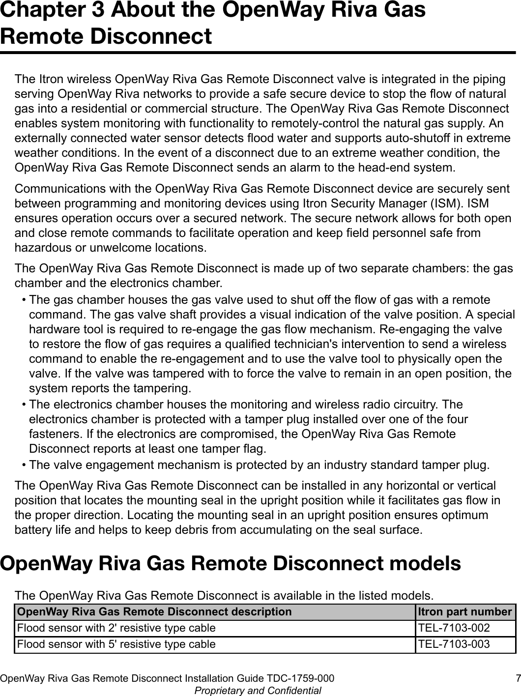 Chapter 3 About the OpenWay Riva GasRemote DisconnectThe Itron wireless OpenWay Riva Gas Remote Disconnect valve is integrated in the pipingserving OpenWay Riva networks to provide a safe secure device to stop the flow of naturalgas into a residential or commercial structure. The OpenWay Riva Gas Remote Disconnectenables system monitoring with functionality to remotely-control the natural gas supply. Anexternally connected water sensor detects flood water and supports auto-shutoff in extremeweather conditions. In the event of a disconnect due to an extreme weather condition, theOpenWay Riva Gas Remote Disconnect sends an alarm to the head-end system.Communications with the OpenWay Riva Gas Remote Disconnect device are securely sentbetween programming and monitoring devices using Itron Security Manager (ISM). ISMensures operation occurs over a secured network. The secure network allows for both openand close remote commands to facilitate operation and keep field personnel safe fromhazardous or unwelcome locations.The OpenWay Riva Gas Remote Disconnect is made up of two separate chambers: the gaschamber and the electronics chamber.• The gas chamber houses the gas valve used to shut off the flow of gas with a remotecommand. The gas valve shaft provides a visual indication of the valve position. A specialhardware tool is required to re-engage the gas flow mechanism. Re-engaging the valveto restore the flow of gas requires a qualified technician&apos;s intervention to send a wirelesscommand to enable the re-engagement and to use the valve tool to physically open thevalve. If the valve was tampered with to force the valve to remain in an open position, thesystem reports the tampering.• The electronics chamber houses the monitoring and wireless radio circuitry. Theelectronics chamber is protected with a tamper plug installed over one of the fourfasteners. If the electronics are compromised, the OpenWay Riva Gas RemoteDisconnect reports at least one tamper flag.• The valve engagement mechanism is protected by an industry standard tamper plug.The OpenWay Riva Gas Remote Disconnect can be installed in any horizontal or verticalposition that locates the mounting seal in the upright position while it facilitates gas flow inthe proper direction. Locating the mounting seal in an upright position ensures optimumbattery life and helps to keep debris from accumulating on the seal surface.OpenWay Riva Gas Remote Disconnect modelsThe OpenWay Riva Gas Remote Disconnect is available in the listed models.OpenWay Riva Gas Remote Disconnect description Itron part numberFlood sensor with 2&apos; resistive type cable TEL-7103-002Flood sensor with 5&apos; resistive type cable TEL-7103-003OpenWay Riva Gas Remote Disconnect Installation Guide TDC-1759-000 7Proprietary and Confidential