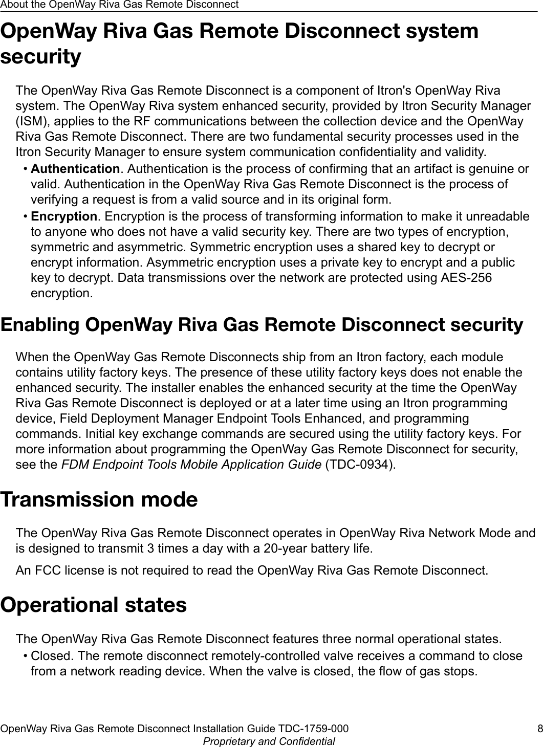 OpenWay Riva Gas Remote Disconnect systemsecurityThe OpenWay Riva Gas Remote Disconnect is a component of Itron&apos;s OpenWay Rivasystem. The OpenWay Riva system enhanced security, provided by Itron Security Manager(ISM), applies to the RF communications between the collection device and the OpenWayRiva Gas Remote Disconnect. There are two fundamental security processes used in theItron Security Manager to ensure system communication confidentiality and validity.•Authentication. Authentication is the process of confirming that an artifact is genuine orvalid. Authentication in the OpenWay Riva Gas Remote Disconnect is the process ofverifying a request is from a valid source and in its original form.•Encryption. Encryption is the process of transforming information to make it unreadableto anyone who does not have a valid security key. There are two types of encryption,symmetric and asymmetric. Symmetric encryption uses a shared key to decrypt orencrypt information. Asymmetric encryption uses a private key to encrypt and a publickey to decrypt. Data transmissions over the network are protected using AES-256encryption.Enabling OpenWay Riva Gas Remote Disconnect securityWhen the OpenWay Gas Remote Disconnects ship from an Itron factory, each modulecontains utility factory keys. The presence of these utility factory keys does not enable theenhanced security. The installer enables the enhanced security at the time the OpenWayRiva Gas Remote Disconnect is deployed or at a later time using an Itron programmingdevice, Field Deployment Manager Endpoint Tools Enhanced, and programmingcommands. Initial key exchange commands are secured using the utility factory keys. Formore information about programming the OpenWay Gas Remote Disconnect for security,see the FDM Endpoint Tools Mobile Application Guide (TDC-0934).Transmission modeThe OpenWay Riva Gas Remote Disconnect operates in OpenWay Riva Network Mode andis designed to transmit 3 times a day with a 20-year battery life.An FCC license is not required to read the OpenWay Riva Gas Remote Disconnect.Operational statesThe OpenWay Riva Gas Remote Disconnect features three normal operational states.• Closed. The remote disconnect remotely-controlled valve receives a command to closefrom a network reading device. When the valve is closed, the flow of gas stops.About the OpenWay Riva Gas Remote DisconnectOpenWay Riva Gas Remote Disconnect Installation Guide TDC-1759-000 8Proprietary and Confidential