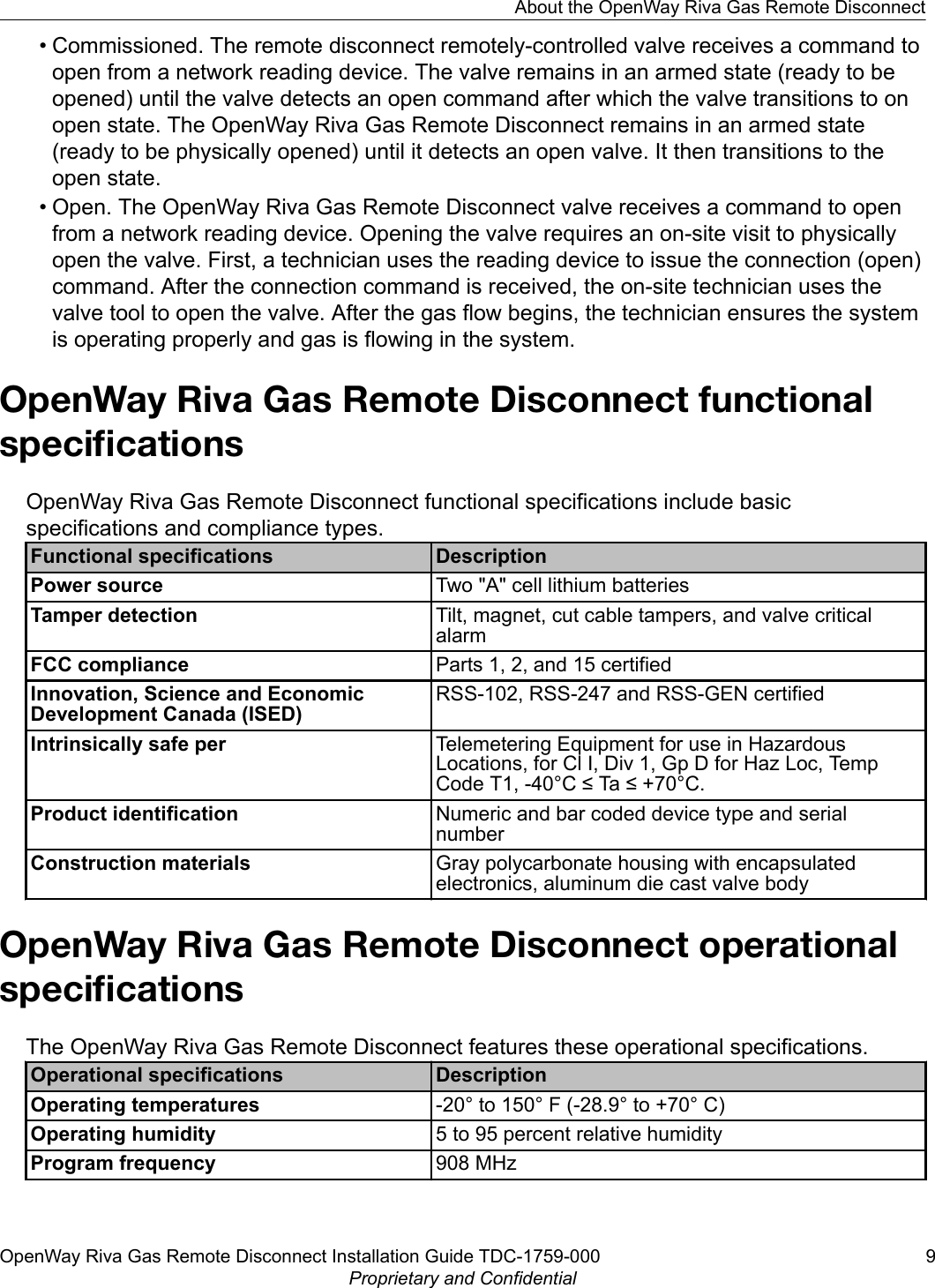 • Commissioned. The remote disconnect remotely-controlled valve receives a command toopen from a network reading device. The valve remains in an armed state (ready to beopened) until the valve detects an open command after which the valve transitions to onopen state. The OpenWay Riva Gas Remote Disconnect remains in an armed state(ready to be physically opened) until it detects an open valve. It then transitions to theopen state.• Open. The OpenWay Riva Gas Remote Disconnect valve receives a command to openfrom a network reading device. Opening the valve requires an on-site visit to physicallyopen the valve. First, a technician uses the reading device to issue the connection (open)command. After the connection command is received, the on-site technician uses thevalve tool to open the valve. After the gas flow begins, the technician ensures the systemis operating properly and gas is flowing in the system.OpenWay Riva Gas Remote Disconnect functionalspeciﬁcationsOpenWay Riva Gas Remote Disconnect functional specifications include basicspecifications and compliance types.Functional specifications DescriptionPower source Two &quot;A&quot; cell lithium batteriesTamper detection Tilt, magnet, cut cable tampers, and valve criticalalarmFCC compliance Parts 1, 2, and 15 certifiedInnovation, Science and EconomicDevelopment Canada (ISED)RSS-102, RSS-247 and RSS-GEN certifiedIntrinsically safe per Telemetering Equipment for use in HazardousLocations, for Cl I, Div 1, Gp D for Haz Loc, TempCode T1, -40°C ≤ Ta ≤ +70°C.Product identification Numeric and bar coded device type and serialnumberConstruction materials Gray polycarbonate housing with encapsulatedelectronics, aluminum die cast valve bodyOpenWay Riva Gas Remote Disconnect operationalspeciﬁcationsThe OpenWay Riva Gas Remote Disconnect features these operational specifications.Operational specifications DescriptionOperating temperatures -20° to 150° F (-28.9° to +70° C)Operating humidity 5 to 95 percent relative humidityProgram frequency 908 MHzAbout the OpenWay Riva Gas Remote DisconnectOpenWay Riva Gas Remote Disconnect Installation Guide TDC-1759-000 9Proprietary and Confidential