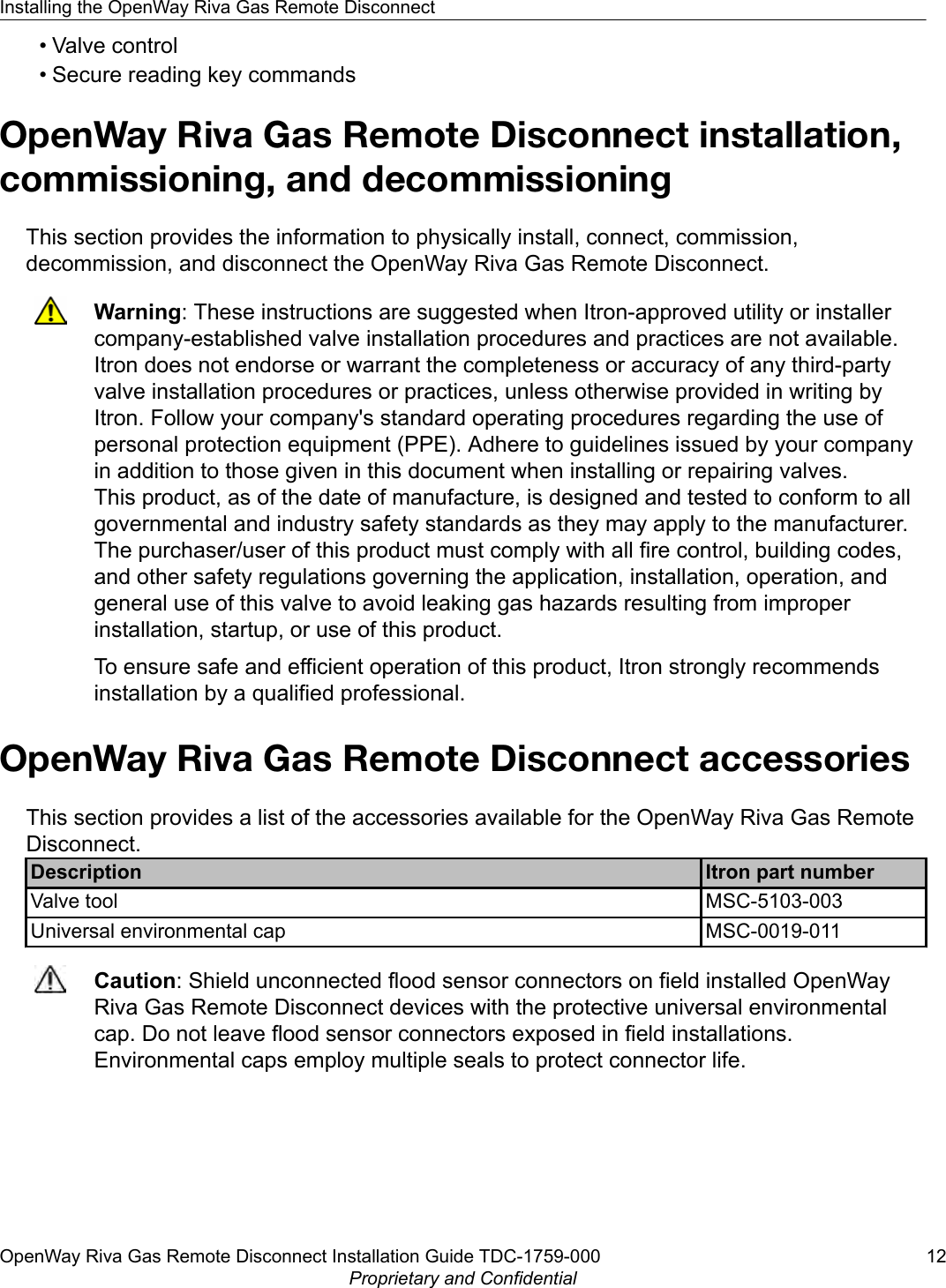 • Valve control• Secure reading key commandsOpenWay Riva Gas Remote Disconnect installation,commissioning, and decommissioningThis section provides the information to physically install, connect, commission,decommission, and disconnect the OpenWay Riva Gas Remote Disconnect.Warning: These instructions are suggested when Itron-approved utility or installercompany-established valve installation procedures and practices are not available.Itron does not endorse or warrant the completeness or accuracy of any third-partyvalve installation procedures or practices, unless otherwise provided in writing byItron. Follow your company&apos;s standard operating procedures regarding the use ofpersonal protection equipment (PPE). Adhere to guidelines issued by your companyin addition to those given in this document when installing or repairing valves.This product, as of the date of manufacture, is designed and tested to conform to allgovernmental and industry safety standards as they may apply to the manufacturer.The purchaser/user of this product must comply with all fire control, building codes,and other safety regulations governing the application, installation, operation, andgeneral use of this valve to avoid leaking gas hazards resulting from improperinstallation, startup, or use of this product.To ensure safe and efficient operation of this product, Itron strongly recommendsinstallation by a qualified professional.OpenWay Riva Gas Remote Disconnect accessoriesThis section provides a list of the accessories available for the OpenWay Riva Gas RemoteDisconnect.Description Itron part numberValve tool MSC-5103-003Universal environmental cap MSC-0019-011Caution: Shield unconnected flood sensor connectors on field installed OpenWayRiva Gas Remote Disconnect devices with the protective universal environmentalcap. Do not leave flood sensor connectors exposed in field installations.Environmental caps employ multiple seals to protect connector life.Installing the OpenWay Riva Gas Remote DisconnectOpenWay Riva Gas Remote Disconnect Installation Guide TDC-1759-000 12Proprietary and Confidential