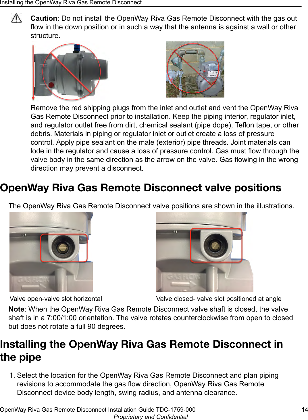 Caution: Do not install the OpenWay Riva Gas Remote Disconnect with the gas outflow in the down position or in such a way that the antenna is against a wall or otherstructure.Remove the red shipping plugs from the inlet and outlet and vent the OpenWay RivaGas Remote Disconnect prior to installation. Keep the piping interior, regulator inlet,and regulator outlet free from dirt, chemical sealant (pipe dope), Teflon tape, or otherdebris. Materials in piping or regulator inlet or outlet create a loss of pressurecontrol. Apply pipe sealant on the male (exterior) pipe threads. Joint materials canlode in the regulator and cause a loss of pressure control. Gas must flow through thevalve body in the same direction as the arrow on the valve. Gas flowing in the wrongdirection may prevent a disconnect.OpenWay Riva Gas Remote Disconnect valve positionsThe OpenWay Riva Gas Remote Disconnect valve positions are shown in the illustrations.Valve open-valve slot horizontal Valve closed- valve slot positioned at angleNote: When the OpenWay Riva Gas Remote Disconnect valve shaft is closed, the valveshaft is in a 7:00/1:00 orientation. The valve rotates counterclockwise from open to closedbut does not rotate a full 90 degrees.Installing the OpenWay Riva Gas Remote Disconnect inthe pipe1. Select the location for the OpenWay Riva Gas Remote Disconnect and plan pipingrevisions to accommodate the gas flow direction, OpenWay Riva Gas RemoteDisconnect device body length, swing radius, and antenna clearance.Installing the OpenWay Riva Gas Remote DisconnectOpenWay Riva Gas Remote Disconnect Installation Guide TDC-1759-000 14Proprietary and Confidential