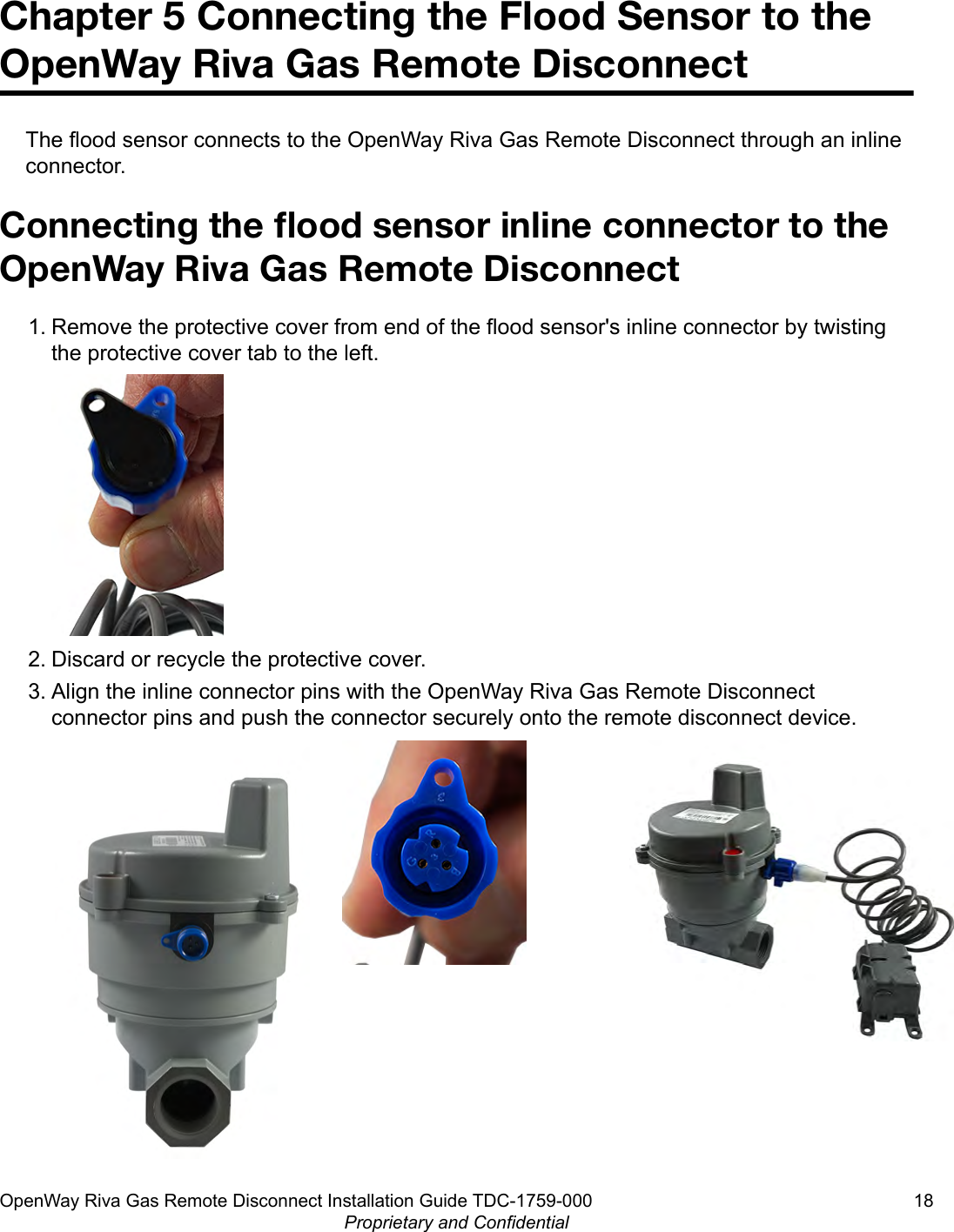 Chapter 5 Connecting the Flood Sensor to theOpenWay Riva Gas Remote DisconnectThe flood sensor connects to the OpenWay Riva Gas Remote Disconnect through an inlineconnector.Connecting the ﬂood sensor inline connector to theOpenWay Riva Gas Remote Disconnect1. Remove the protective cover from end of the flood sensor&apos;s inline connector by twistingthe protective cover tab to the left.2. Discard or recycle the protective cover.3. Align the inline connector pins with the OpenWay Riva Gas Remote Disconnectconnector pins and push the connector securely onto the remote disconnect device.OpenWay Riva Gas Remote Disconnect Installation Guide TDC-1759-000 18Proprietary and Confidential