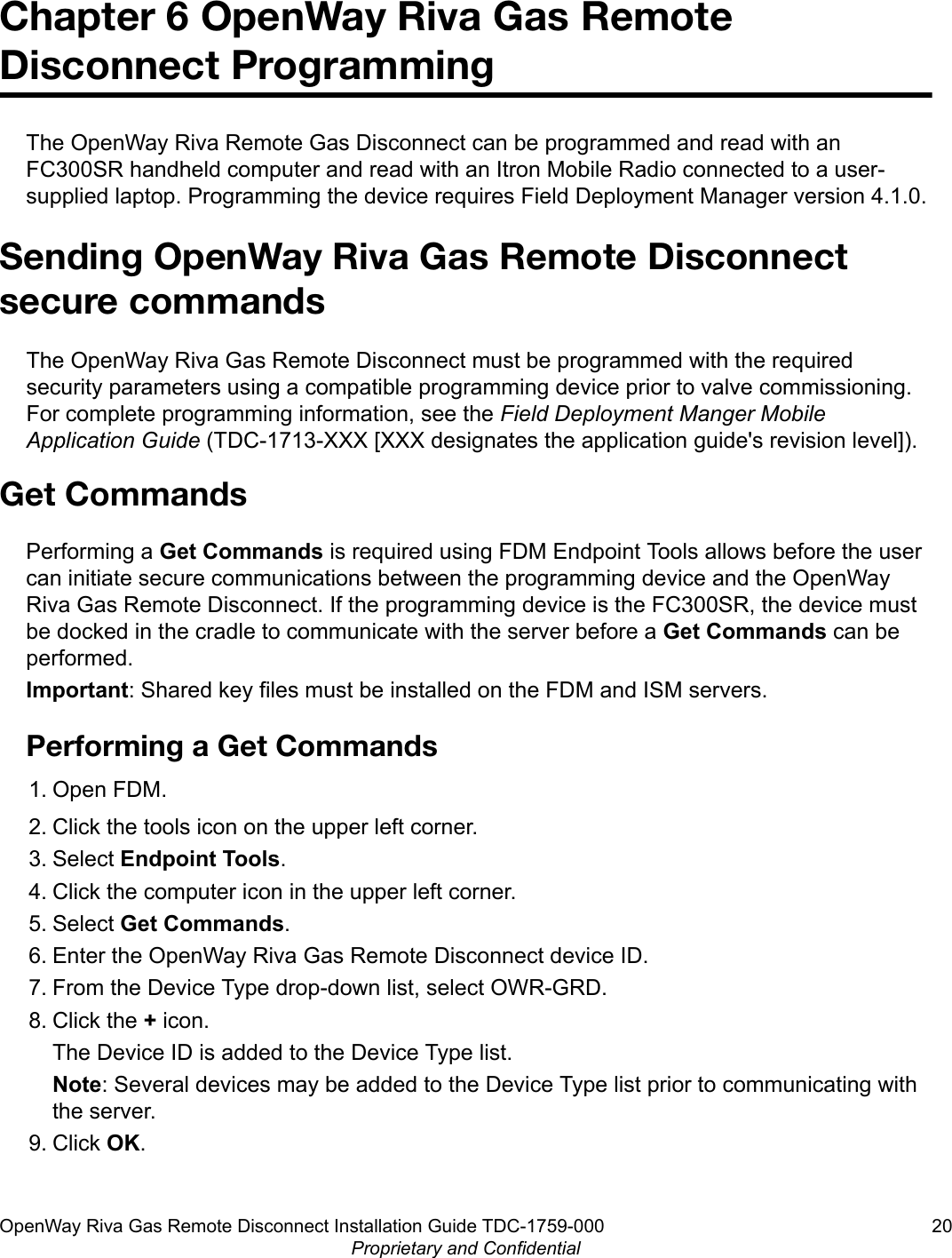 Chapter 6 OpenWay Riva Gas RemoteDisconnect ProgrammingThe OpenWay Riva Remote Gas Disconnect can be programmed and read with anFC300SR handheld computer and read with an Itron Mobile Radio connected to a user-supplied laptop. Programming the device requires Field Deployment Manager version 4.1.0.Sending OpenWay Riva Gas Remote Disconnectsecure commandsThe OpenWay Riva Gas Remote Disconnect must be programmed with the requiredsecurity parameters using a compatible programming device prior to valve commissioning.For complete programming information, see the Field Deployment Manger MobileApplication Guide (TDC-1713-XXX [XXX designates the application guide&apos;s revision level]).Get CommandsPerforming a Get Commands is required using FDM Endpoint Tools allows before the usercan initiate secure communications between the programming device and the OpenWayRiva Gas Remote Disconnect. If the programming device is the FC300SR, the device mustbe docked in the cradle to communicate with the server before a Get Commands can beperformed.Important: Shared key files must be installed on the FDM and ISM servers.Performing a Get Commands1. Open FDM.2. Click the tools icon on the upper left corner.3. Select Endpoint Tools.4. Click the computer icon in the upper left corner.5. Select Get Commands.6. Enter the OpenWay Riva Gas Remote Disconnect device ID.7. From the Device Type drop-down list, select OWR-GRD.8. Click the + icon.The Device ID is added to the Device Type list.Note: Several devices may be added to the Device Type list prior to communicating withthe server.9. Click OK.OpenWay Riva Gas Remote Disconnect Installation Guide TDC-1759-000 20Proprietary and Confidential