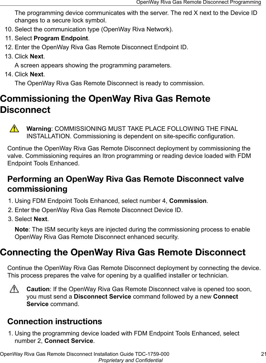 The programming device communicates with the server. The red X next to the Device IDchanges to a secure lock symbol.10. Select the communication type (OpenWay Riva Network).11. Select Program Endpoint.12. Enter the OpenWay Riva Gas Remote Disconnect Endpoint ID.13. Click Next.A screen appears showing the programming parameters.14. Click Next.The OpenWay Riva Gas Remote Disconnect is ready to commission.Commissioning the OpenWay Riva Gas RemoteDisconnectWarning: COMMISSIONING MUST TAKE PLACE FOLLOWING THE FINALINSTALLATION. Commissioning is dependent on site-specific configuration.Continue the OpenWay Riva Gas Remote Disconnect deployment by commissioning thevalve. Commissioning requires an Itron programming or reading device loaded with FDMEndpoint Tools Enhanced.Performing an OpenWay Riva Gas Remote Disconnect valvecommissioning1. Using FDM Endpoint Tools Enhanced, select number 4, Commission.2. Enter the OpenWay Riva Gas Remote Disconnect Device ID.3. Select Next.Note: The ISM security keys are injected during the commissioning process to enableOpenWay Riva Gas Remote Disconnect enhanced security.Connecting the OpenWay Riva Gas Remote DisconnectContinue the OpenWay Riva Gas Remote Disconnect deployment by connecting the device.This process prepares the valve for opening by a qualified installer or technician.Caution: If the OpenWay Riva Gas Remote Disconnect valve is opened too soon,you must send a Disconnect Service command followed by a new ConnectService command.Connection instructions1. Using the programming device loaded with FDM Endpoint Tools Enhanced, selectnumber 2, Connect Service.OpenWay Riva Gas Remote Disconnect ProgrammingOpenWay Riva Gas Remote Disconnect Installation Guide TDC-1759-000 21Proprietary and Confidential