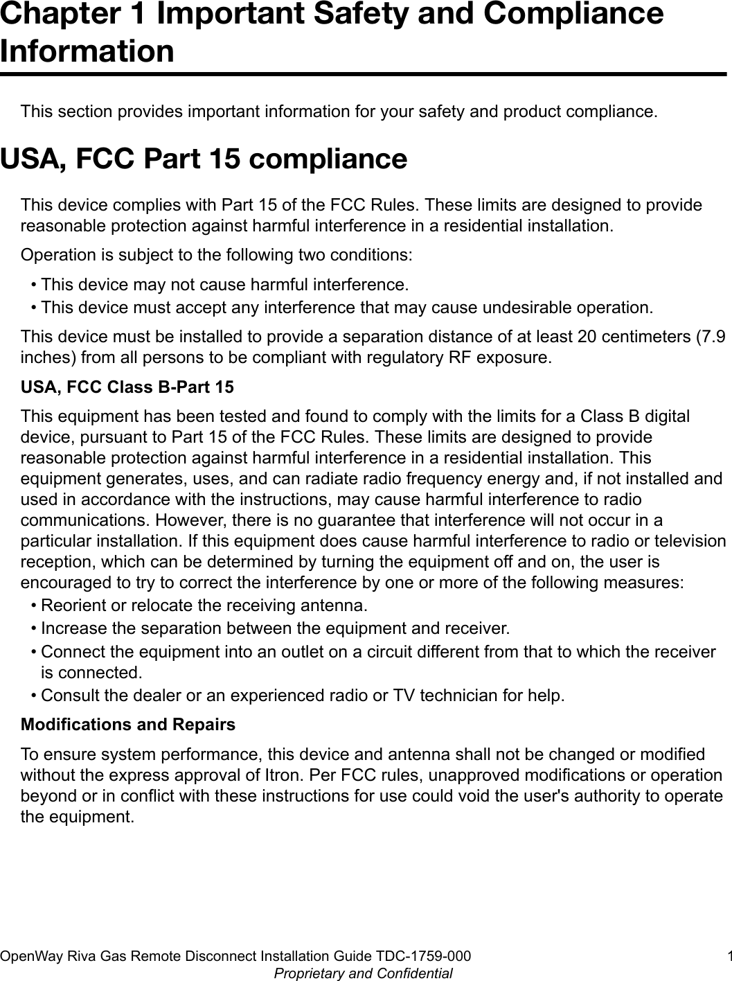 Chapter 1 Important Safety and ComplianceInformationThis section provides important information for your safety and product compliance.USA, FCC Part 15 complianceThis device complies with Part 15 of the FCC Rules. These limits are designed to providereasonable protection against harmful interference in a residential installation.Operation is subject to the following two conditions:• This device may not cause harmful interference.• This device must accept any interference that may cause undesirable operation.This device must be installed to provide a separation distance of at least 20 centimeters (7.9inches) from all persons to be compliant with regulatory RF exposure.USA, FCC Class B-Part 15This equipment has been tested and found to comply with the limits for a Class B digitaldevice, pursuant to Part 15 of the FCC Rules. These limits are designed to providereasonable protection against harmful interference in a residential installation. Thisequipment generates, uses, and can radiate radio frequency energy and, if not installed andused in accordance with the instructions, may cause harmful interference to radiocommunications. However, there is no guarantee that interference will not occur in aparticular installation. If this equipment does cause harmful interference to radio or televisionreception, which can be determined by turning the equipment off and on, the user isencouraged to try to correct the interference by one or more of the following measures:• Reorient or relocate the receiving antenna.• Increase the separation between the equipment and receiver.• Connect the equipment into an outlet on a circuit different from that to which the receiveris connected.• Consult the dealer or an experienced radio or TV technician for help.Modifications and RepairsTo ensure system performance, this device and antenna shall not be changed or modifiedwithout the express approval of Itron. Per FCC rules, unapproved modifications or operationbeyond or in conflict with these instructions for use could void the user&apos;s authority to operatethe equipment.OpenWay Riva Gas Remote Disconnect Installation Guide TDC-1759-000 1Proprietary and Confidential