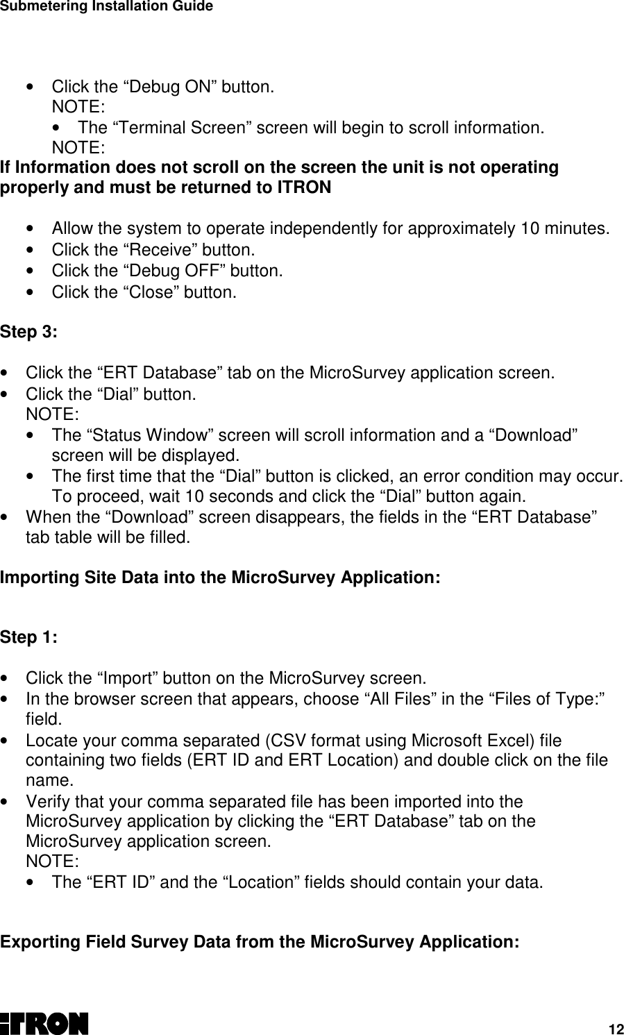 Submetering Installation Guide12•  Click the “Debug ON” button.NOTE:•  The “Terminal Screen” screen will begin to scroll information.NOTE:If Information does not scroll on the screen the unit is not operatingproperly and must be returned to ITRON•  Allow the system to operate independently for approximately 10 minutes.•  Click the “Receive” button.•  Click the “Debug OFF” button.•  Click the “Close” button.  Step 3: •  Click the “ERT Database” tab on the MicroSurvey application screen.•  Click the “Dial” button.NOTE:•  The “Status Window” screen will scroll information and a “Download”screen will be displayed.•  The first time that the “Dial” button is clicked, an error condition may occur.To proceed, wait 10 seconds and click the “Dial” button again.•  When the “Download” screen disappears, the fields in the “ERT Database”tab table will be filled. Importing Site Data into the MicroSurvey Application:Step 1:•  Click the “Import” button on the MicroSurvey screen.•  In the browser screen that appears, choose “All Files” in the “Files of Type:”field.•  Locate your comma separated (CSV format using Microsoft Excel) filecontaining two fields (ERT ID and ERT Location) and double click on the filename.•  Verify that your comma separated file has been imported into theMicroSurvey application by clicking the “ERT Database” tab on theMicroSurvey application screen.NOTE:•  The “ERT ID” and the “Location” fields should contain your data.  Exporting Field Survey Data from the MicroSurvey Application: 