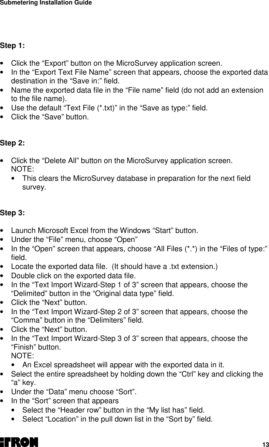 Submetering Installation Guide13  Step 1: •  Click the “Export” button on the MicroSurvey application screen.•  In the “Export Text File Name” screen that appears, choose the exported datadestination in the “Save in:” field.•  Name the exported data file in the “File name” field (do not add an extensionto the file name).•  Use the default “Text File (*.txt)” in the “Save as type:” field.•  Click the “Save” button.   Step 2: •  Click the “Delete All” button on the MicroSurvey application screen.NOTE:•  This clears the MicroSurvey database in preparation for the next fieldsurvey.Step 3:•  Launch Microsoft Excel from the Windows “Start” button.•  Under the “File” menu, choose “Open”•  In the “Open” screen that appears, choose “All Files (*.*) in the “Files of type:”field.•  Locate the exported data file.  (It should have a .txt extension.)•  Double click on the exported data file.•  In the “Text Import Wizard-Step 1 of 3” screen that appears, choose the“Delimited” button in the “Original data type” field.•  Click the “Next” button.•  In the “Text Import Wizard-Step 2 of 3” screen that appears, choose the“Comma” button in the “Delimiters” field.•  Click the “Next” button.•  In the “Text Import Wizard-Step 3 of 3” screen that appears, choose the“Finish” button.NOTE:•  An Excel spreadsheet will appear with the exported data in it.•  Select the entire spreadsheet by holding down the “Ctrl” key and clicking the“a” key.•  Under the “Data” menu choose “Sort”.•  In the “Sort” screen that appears•  Select the “Header row” button in the “My list has” field.•  Select “Location” in the pull down list in the “Sort by” field.