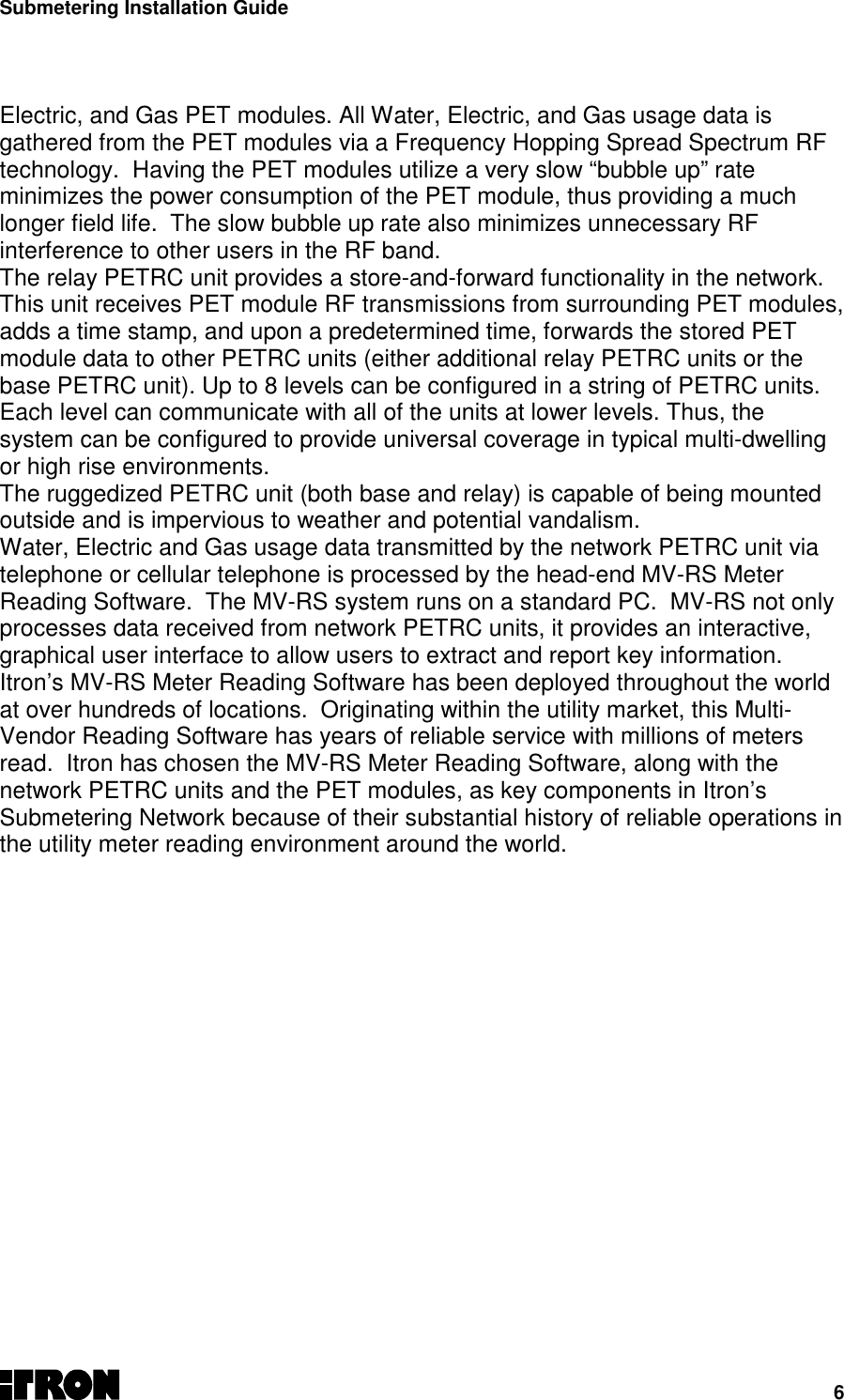 Submetering Installation Guide6Electric, and Gas PET modules. All Water, Electric, and Gas usage data isgathered from the PET modules via a Frequency Hopping Spread Spectrum RFtechnology.  Having the PET modules utilize a very slow “bubble up” rateminimizes the power consumption of the PET module, thus providing a muchlonger field life.  The slow bubble up rate also minimizes unnecessary RFinterference to other users in the RF band.The relay PETRC unit provides a store-and-forward functionality in the network.This unit receives PET module RF transmissions from surrounding PET modules,adds a time stamp, and upon a predetermined time, forwards the stored PETmodule data to other PETRC units (either additional relay PETRC units or thebase PETRC unit). Up to 8 levels can be configured in a string of PETRC units.Each level can communicate with all of the units at lower levels. Thus, thesystem can be configured to provide universal coverage in typical multi-dwellingor high rise environments.The ruggedized PETRC unit (both base and relay) is capable of being mountedoutside and is impervious to weather and potential vandalism.Water, Electric and Gas usage data transmitted by the network PETRC unit viatelephone or cellular telephone is processed by the head-end MV-RS MeterReading Software.  The MV-RS system runs on a standard PC.  MV-RS not onlyprocesses data received from network PETRC units, it provides an interactive,graphical user interface to allow users to extract and report key information.Itron’s MV-RS Meter Reading Software has been deployed throughout the worldat over hundreds of locations.  Originating within the utility market, this Multi-Vendor Reading Software has years of reliable service with millions of metersread.  Itron has chosen the MV-RS Meter Reading Software, along with thenetwork PETRC units and the PET modules, as key components in Itron’sSubmetering Network because of their substantial history of reliable operations inthe utility meter reading environment around the world.