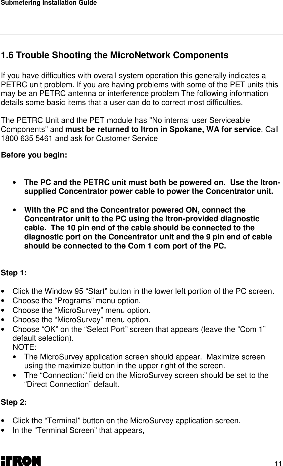Submetering Installation Guide11   1.6 Trouble Shooting the MicroNetwork Components  If you have difficulties with overall system operation this generally indicates aPETRC unit problem. If you are having problems with some of the PET units thismay be an PETRC antenna or interference problem The following informationdetails some basic items that a user can do to correct most difficulties. The PETRC Unit and the PET module has &quot;No internal user ServiceableComponents&quot; and must be returned to Itron in Spokane, WA for service. Call1800 635 5461 and ask for Customer Service Before you begin: • The PC and the PETRC unit must both be powered on.  Use the Itron-supplied Concentrator power cable to power the Concentrator unit. • With the PC and the Concentrator powered ON, connect theConcentrator unit to the PC using the Itron-provided diagnosticcable.  The 10 pin end of the cable should be connected to thediagnostic port on the Concentrator unit and the 9 pin end of cableshould be connected to the Com 1 com port of the PC.Step 1:•  Click the Window 95 “Start” button in the lower left portion of the PC screen.•  Choose the “Programs” menu option.•  Choose the “MicroSurvey” menu option.•  Choose the “MicroSurvey” menu option.•  Choose “OK” on the “Select Port” screen that appears (leave the “Com 1”default selection).NOTE:•  The MicroSurvey application screen should appear.  Maximize screenusing the maximize button in the upper right of the screen.•  The “Connection:” field on the MicroSurvey screen should be set to the“Direct Connection” default.Step 2:•  Click the “Terminal” button on the MicroSurvey application screen.•  In the “Terminal Screen” that appears,