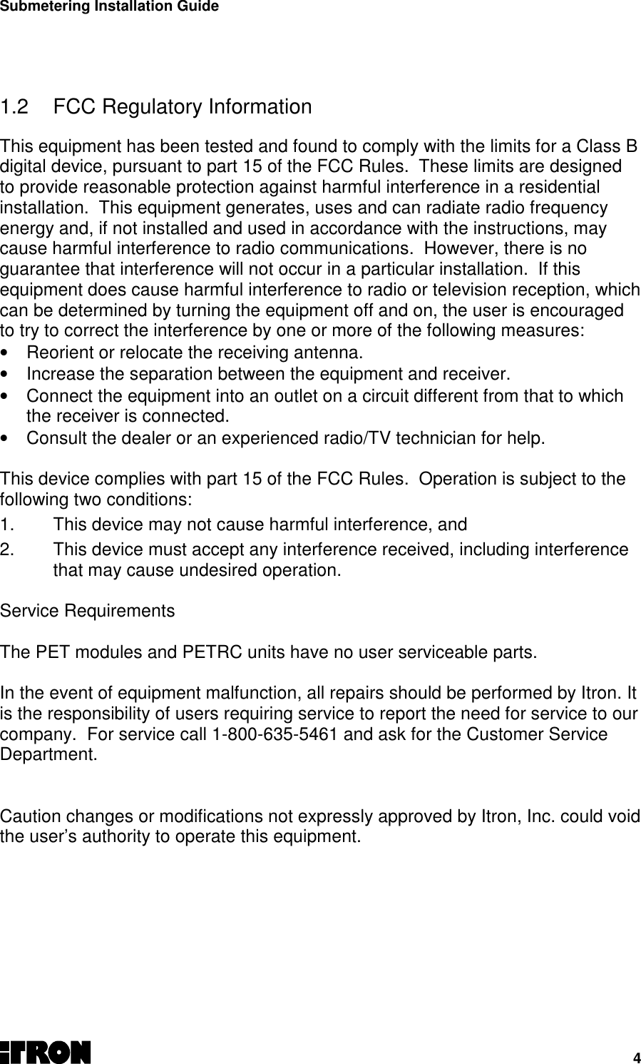 Submetering Installation Guide41.2  FCC Regulatory InformationThis equipment has been tested and found to comply with the limits for a Class Bdigital device, pursuant to part 15 of the FCC Rules.  These limits are designedto provide reasonable protection against harmful interference in a residentialinstallation.  This equipment generates, uses and can radiate radio frequencyenergy and, if not installed and used in accordance with the instructions, maycause harmful interference to radio communications.  However, there is noguarantee that interference will not occur in a particular installation.  If thisequipment does cause harmful interference to radio or television reception, whichcan be determined by turning the equipment off and on, the user is encouragedto try to correct the interference by one or more of the following measures:•  Reorient or relocate the receiving antenna.•  Increase the separation between the equipment and receiver.•  Connect the equipment into an outlet on a circuit different from that to whichthe receiver is connected.•  Consult the dealer or an experienced radio/TV technician for help.This device complies with part 15 of the FCC Rules.  Operation is subject to thefollowing two conditions:1.  This device may not cause harmful interference, and2.  This device must accept any interference received, including interferencethat may cause undesired operation.Service RequirementsThe PET modules and PETRC units have no user serviceable parts.In the event of equipment malfunction, all repairs should be performed by Itron. Itis the responsibility of users requiring service to report the need for service to ourcompany.  For service call 1-800-635-5461 and ask for the Customer ServiceDepartment.Caution changes or modifications not expressly approved by Itron, Inc. could voidthe user’s authority to operate this equipment.