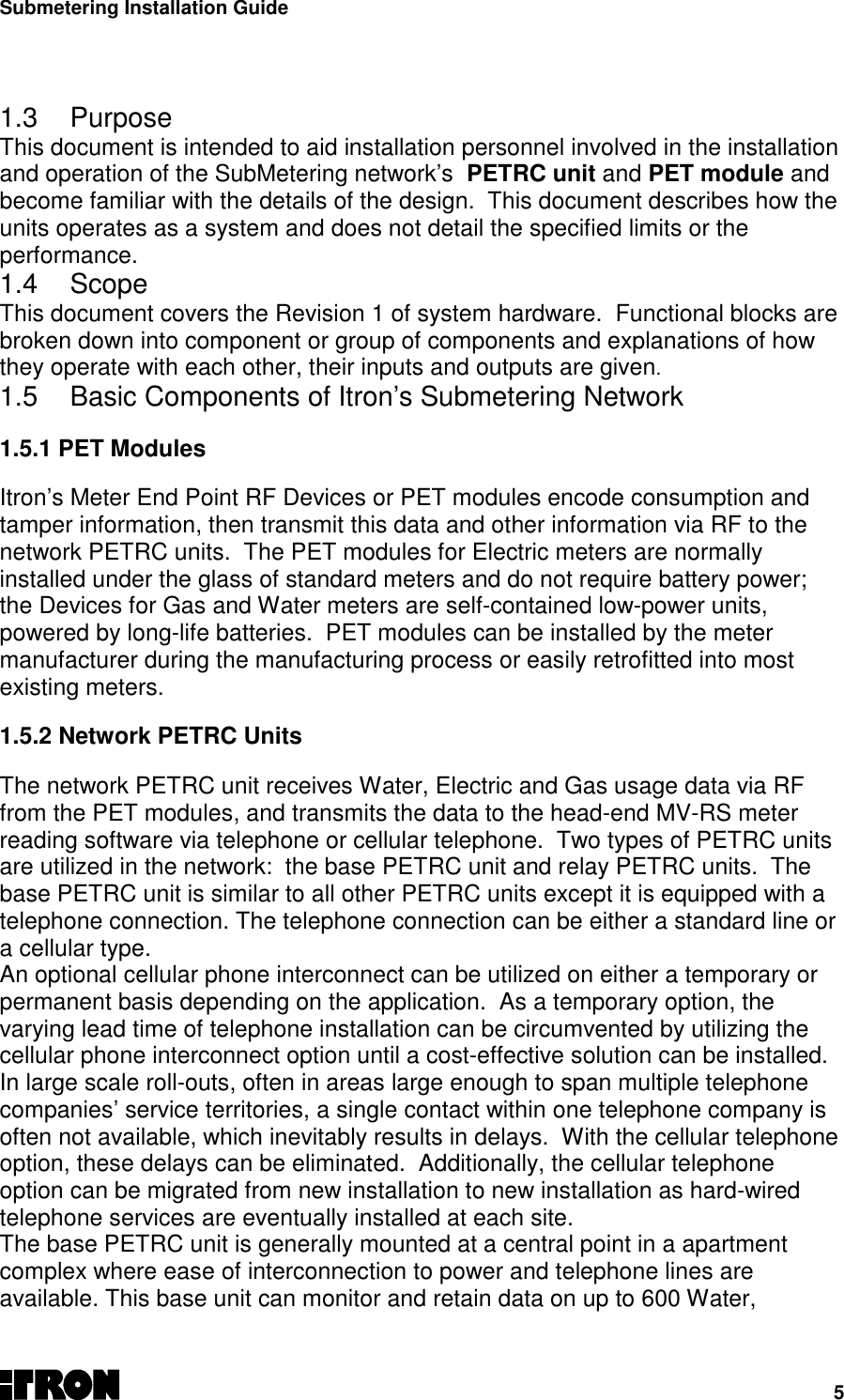 Submetering Installation Guide51.3 PurposeThis document is intended to aid installation personnel involved in the installationand operation of the SubMetering network’s  PETRC unit and PET module andbecome familiar with the details of the design.  This document describes how theunits operates as a system and does not detail the specified limits or theperformance.1.4 ScopeThis document covers the Revision 1 of system hardware.  Functional blocks arebroken down into component or group of components and explanations of howthey operate with each other, their inputs and outputs are given.1.5  Basic Components of Itron’s Submetering Network1.5.1 PET ModulesItron’s Meter End Point RF Devices or PET modules encode consumption andtamper information, then transmit this data and other information via RF to thenetwork PETRC units.  The PET modules for Electric meters are normallyinstalled under the glass of standard meters and do not require battery power;the Devices for Gas and Water meters are self-contained low-power units,powered by long-life batteries.  PET modules can be installed by the metermanufacturer during the manufacturing process or easily retrofitted into mostexisting meters.1.5.2 Network PETRC UnitsThe network PETRC unit receives Water, Electric and Gas usage data via RFfrom the PET modules, and transmits the data to the head-end MV-RS meterreading software via telephone or cellular telephone.  Two types of PETRC unitsare utilized in the network:  the base PETRC unit and relay PETRC units.  Thebase PETRC unit is similar to all other PETRC units except it is equipped with atelephone connection. The telephone connection can be either a standard line ora cellular type.An optional cellular phone interconnect can be utilized on either a temporary orpermanent basis depending on the application.  As a temporary option, thevarying lead time of telephone installation can be circumvented by utilizing thecellular phone interconnect option until a cost-effective solution can be installed.In large scale roll-outs, often in areas large enough to span multiple telephonecompanies’ service territories, a single contact within one telephone company isoften not available, which inevitably results in delays.  With the cellular telephoneoption, these delays can be eliminated.  Additionally, the cellular telephoneoption can be migrated from new installation to new installation as hard-wiredtelephone services are eventually installed at each site.The base PETRC unit is generally mounted at a central point in a apartmentcomplex where ease of interconnection to power and telephone lines areavailable. This base unit can monitor and retain data on up to 600 Water,