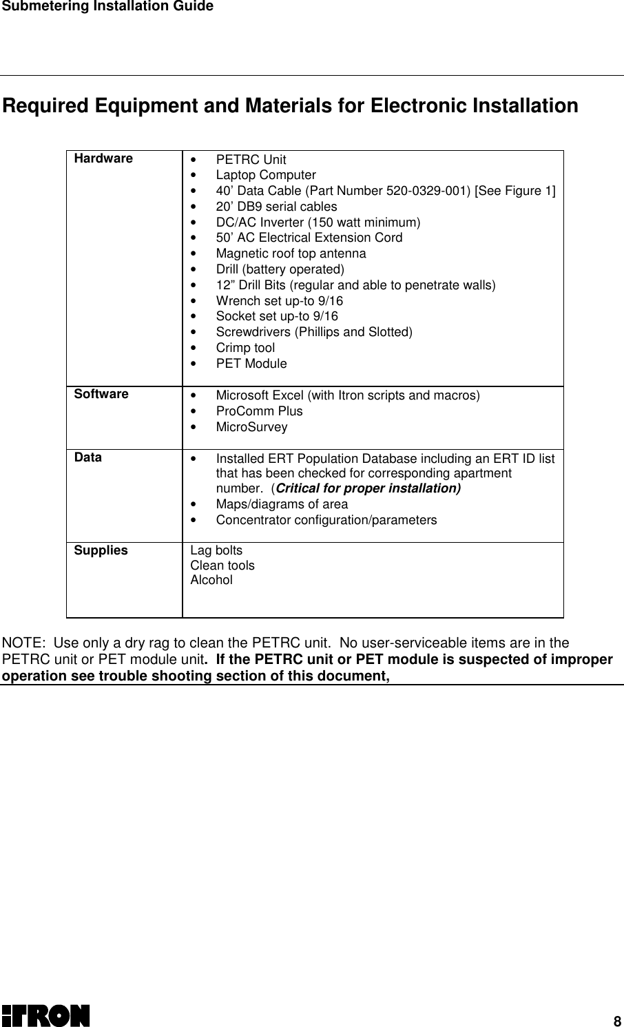 Submetering Installation Guide8  Required Equipment and Materials for Electronic Installation   Hardware • PETRC Unit• Laptop Computer•  40’ Data Cable (Part Number 520-0329-001) [See Figure 1]•  20’ DB9 serial cables•  DC/AC Inverter (150 watt minimum)•  50’ AC Electrical Extension Cord•  Magnetic roof top antenna•  Drill (battery operated)•  12” Drill Bits (regular and able to penetrate walls)•  Wrench set up-to 9/16•  Socket set up-to 9/16•  Screwdrivers (Phillips and Slotted)• Crimp tool• PET Module  Software •  Microsoft Excel (with Itron scripts and macros)• ProComm Plus• MicroSurvey  Data •  Installed ERT Population Database including an ERT ID listthat has been checked for corresponding apartmentnumber.  (Critical for proper installation)• Maps/diagrams of area• Concentrator configuration/parametersSupplies Lag boltsClean toolsAlcoholNOTE: Use only a dry rag to clean the PETRC unit.  No user-serviceable items are in thePETRC unit or PET module unit.  If the PETRC unit or PET module is suspected of improperoperation see trouble shooting section of this document, 