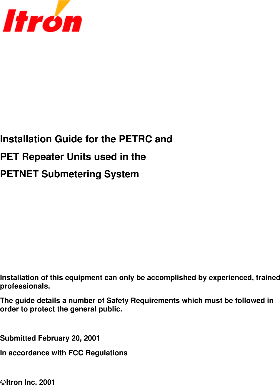          Installation Guide for the PETRC and PET Repeater Units used in the PETNET Submetering System       Installation of this equipment can only be accomplished by experienced, trained professionals. The guide details a number of Safety Requirements which must be followed in order to protect the general public.  Submitted February 20, 2001 In accordance with FCC Regulations  Itron Inc. 2001 