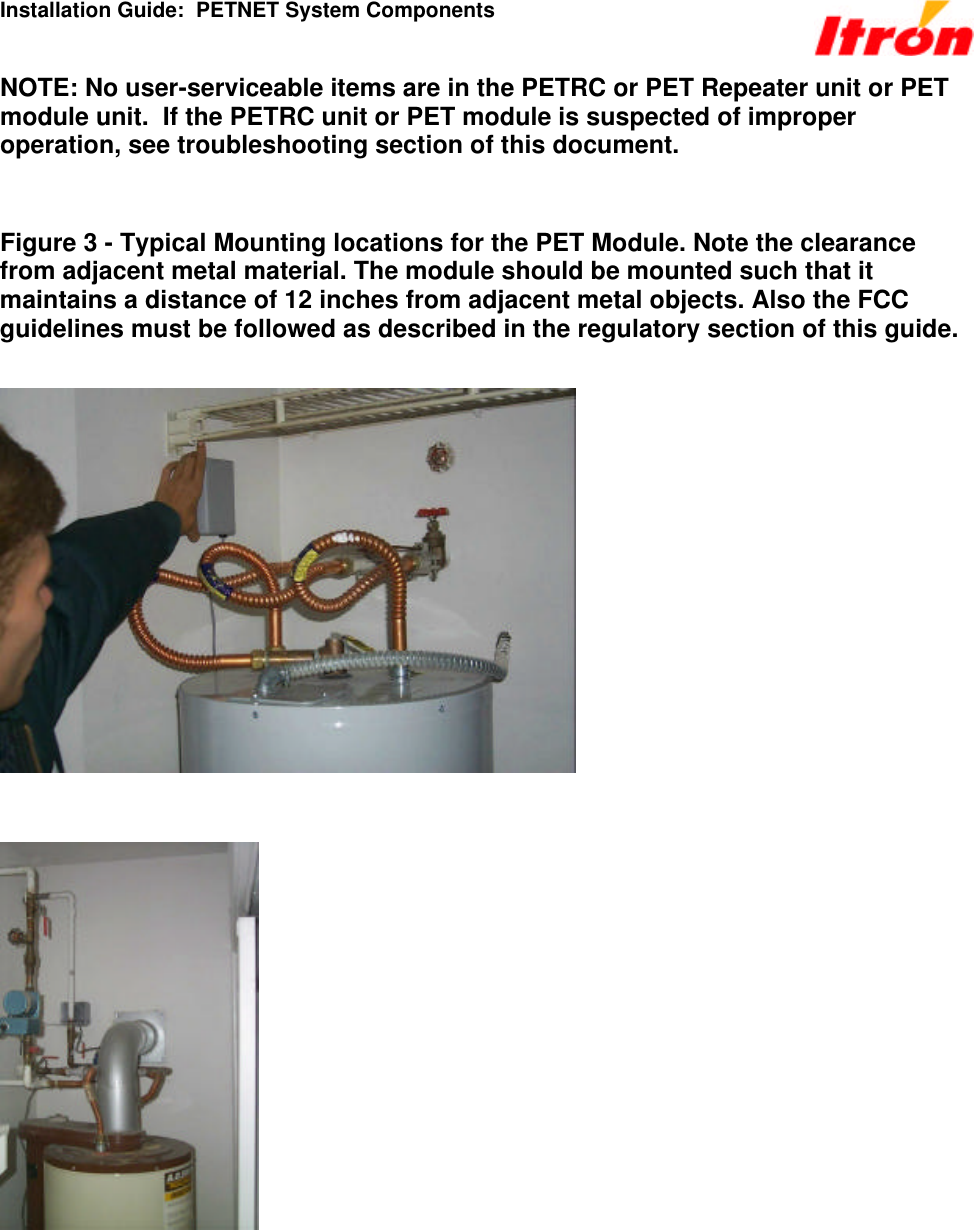 Installation Guide:  PETNET System Components NOTE: No user-serviceable items are in the PETRC or PET Repeater unit or PET module unit.  If the PETRC unit or PET module is suspected of improper operation, see troubleshooting section of this document.   Figure 3 - Typical Mounting locations for the PET Module. Note the clearance from adjacent metal material. The module should be mounted such that it maintains a distance of 12 inches from adjacent metal objects. Also the FCC guidelines must be followed as described in the regulatory section of this guide.        