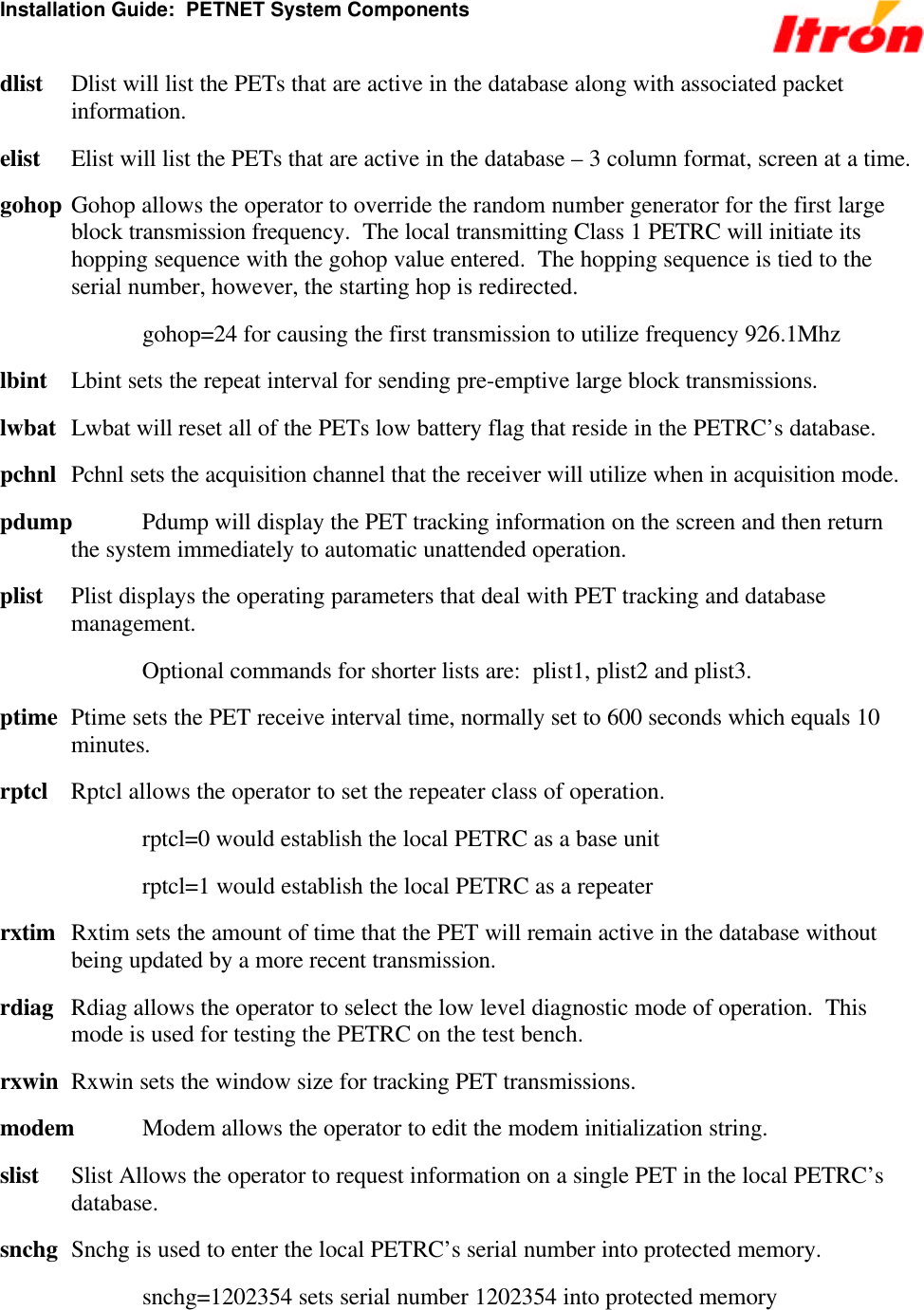 Installation Guide:  PETNET System Components dlist Dlist will list the PETs that are active in the database along with associated packet information. elist Elist will list the PETs that are active in the database – 3 column format, screen at a time. gohop Gohop allows the operator to override the random number generator for the first large block transmission frequency.  The local transmitting Class 1 PETRC will initiate its hopping sequence with the gohop value entered.  The hopping sequence is tied to the serial number, however, the starting hop is redirected.    gohop=24 for causing the first transmission to utilize frequency 926.1Mhz lbint Lbint sets the repeat interval for sending pre-emptive large block transmissions. lwbat Lwbat will reset all of the PETs low battery flag that reside in the PETRC’s database. pchnl Pchnl sets the acquisition channel that the receiver will utilize when in acquisition mode. pdump  Pdump will display the PET tracking information on the screen and then return the system immediately to automatic unattended operation. plist Plist displays the operating parameters that deal with PET tracking and database management.   Optional commands for shorter lists are:  plist1, plist2 and plist3. ptime Ptime sets the PET receive interval time, normally set to 600 seconds which equals 10 minutes. rptcl Rptcl allows the operator to set the repeater class of operation.   rptcl=0 would establish the local PETRC as a base unit   rptcl=1 would establish the local PETRC as a repeater rxtim Rxtim sets the amount of time that the PET will remain active in the database without being updated by a more recent transmission. rdiag Rdiag allows the operator to select the low level diagnostic mode of operation.  This mode is used for testing the PETRC on the test bench. rxwin Rxwin sets the window size for tracking PET transmissions. modem Modem allows the operator to edit the modem initialization string. slist Slist Allows the operator to request information on a single PET in the local PETRC’s database. snchg Snchg is used to enter the local PETRC’s serial number into protected memory.   snchg=1202354 sets serial number 1202354 into protected memory 