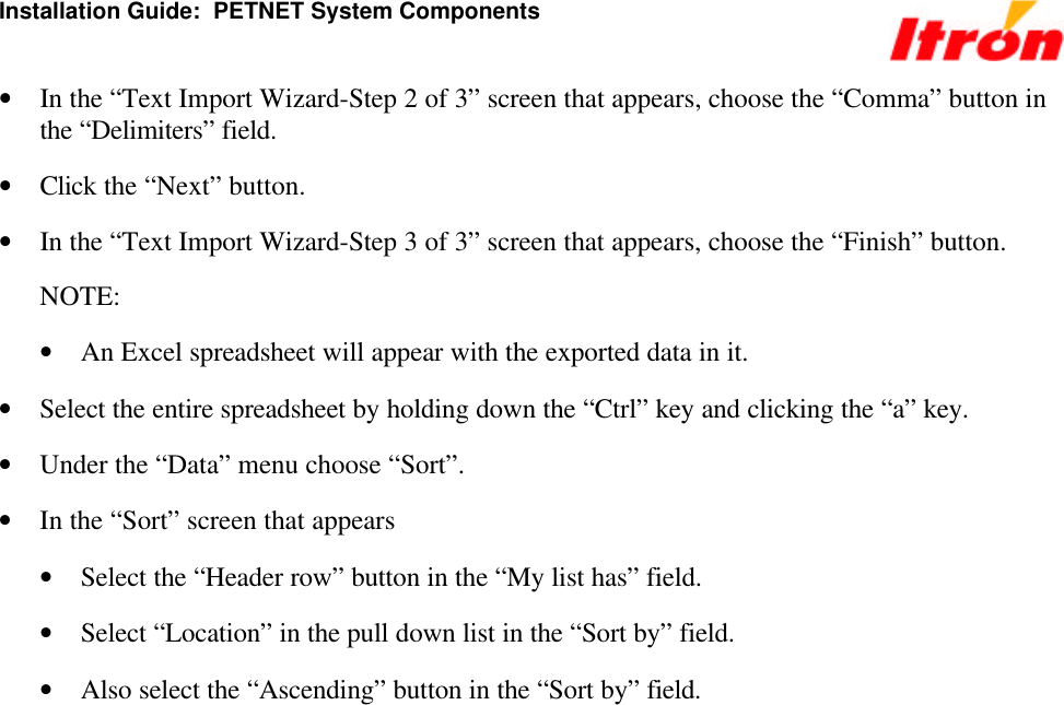 Installation Guide:  PETNET System Components • In the “Text Import Wizard-Step 2 of 3” screen that appears, choose the “Comma” button in the “Delimiters” field. • Click the “Next” button. • In the “Text Import Wizard-Step 3 of 3” screen that appears, choose the “Finish” button. NOTE: • An Excel spreadsheet will appear with the exported data in it. • Select the entire spreadsheet by holding down the “Ctrl” key and clicking the “a” key. • Under the “Data” menu choose “Sort”. • In the “Sort” screen that appears • Select the “Header row” button in the “My list has” field. • Select “Location” in the pull down list in the “Sort by” field. • Also select the “Ascending” button in the “Sort by” field. 