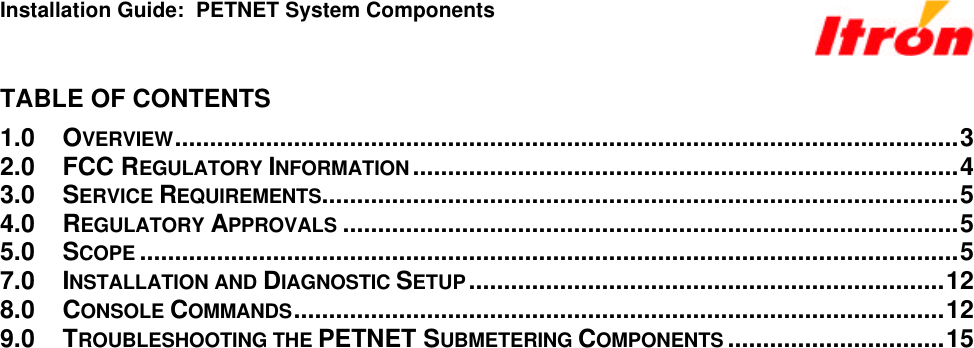 Installation Guide:  PETNET System Components TABLE OF CONTENTS 1.0 OVERVIEW................................................................................................................3 2.0 FCC REGULATORY INFORMATION..............................................................................4 3.0 SERVICE REQUIREMENTS...........................................................................................5 4.0 REGULATORY APPROVALS ........................................................................................5 5.0 SCOPE .....................................................................................................................5 7.0 INSTALLATION AND DIAGNOSTIC SETUP....................................................................12 8.0 CONSOLE COMMANDS.............................................................................................12 9.0 TROUBLESHOOTING THE PETNET SUBMETERING COMPONENTS ...............................15 