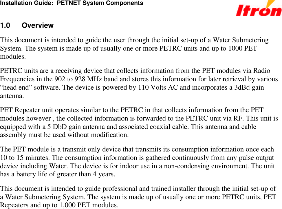 Installation Guide:  PETNET System Components 1.0 Overview This document is intended to guide the user through the initial set-up of a Water Submetering System. The system is made up of usually one or more PETRC units and up to 1000 PET modules. PETRC units are a receiving device that collects information from the PET modules via Radio Frequencies in the 902 to 928 MHz band and stores this information for later retrieval by various “head end” software. The device is powered by 110 Volts AC and incorporates a 3dBd gain antenna.  PET Repeater unit operates similar to the PETRC in that collects information from the PET modules however , the collected information is forwarded to the PETRC unit via RF. This unit is equipped with a 5 DbD gain antenna and associated coaxial cable. This antenna and cable assembly must be used without modification. The PET module is a transmit only device that transmits its consumption information once each 10 to 15 minutes. The consumption information is gathered continuously from any pulse output device including Water. The device is for indoor use in a non-condensing environment. The unit has a battery life of greater than 4 years. This document is intended to guide professional and trained installer through the initial set-up of a Water Submetering System. The system is made up of usually one or more PETRC units, PET Repeaters and up to 1,000 PET modules. 