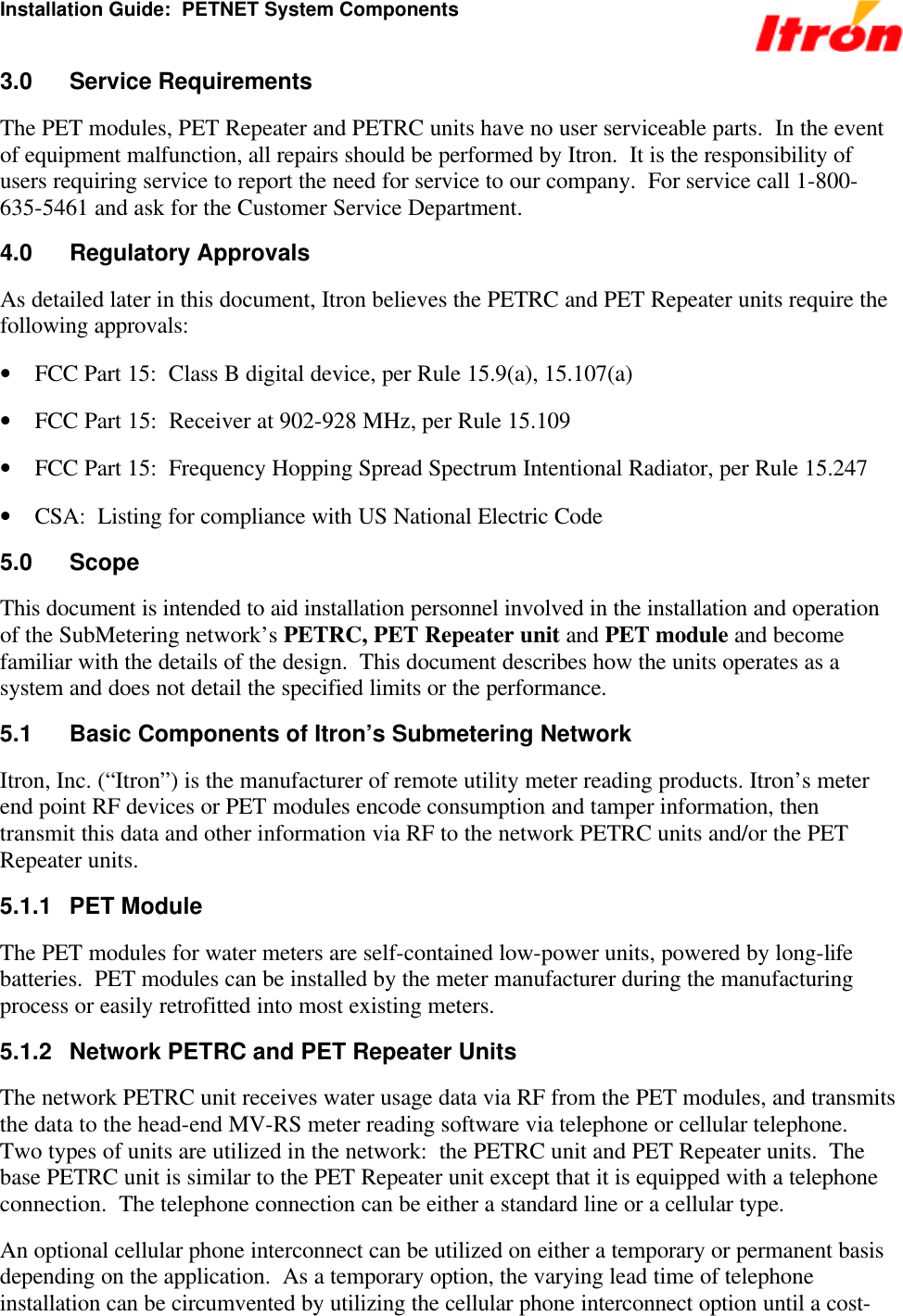 Installation Guide:  PETNET System Components 3.0 Service Requirements The PET modules, PET Repeater and PETRC units have no user serviceable parts.  In the event of equipment malfunction, all repairs should be performed by Itron.  It is the responsibility of users requiring service to report the need for service to our company.  For service call 1-800-635-5461 and ask for the Customer Service Department. 4.0 Regulatory Approvals As detailed later in this document, Itron believes the PETRC and PET Repeater units require the following approvals: • FCC Part 15:  Class B digital device, per Rule 15.9(a), 15.107(a) • FCC Part 15:  Receiver at 902-928 MHz, per Rule 15.109 • FCC Part 15:  Frequency Hopping Spread Spectrum Intentional Radiator, per Rule 15.247 • CSA:  Listing for compliance with US National Electric Code  5.0 Scope This document is intended to aid installation personnel involved in the installation and operation of the SubMetering network’s PETRC, PET Repeater unit and PET module and become familiar with the details of the design.  This document describes how the units operates as a system and does not detail the specified limits or the performance. 5.1 Basic Components of Itron’s Submetering Network Itron, Inc. (“Itron”) is the manufacturer of remote utility meter reading products. Itron’s meter end point RF devices or PET modules encode consumption and tamper information, then transmit this data and other information via RF to the network PETRC units and/or the PET Repeater units. 5.1.1 PET Module The PET modules for water meters are self-contained low-power units, powered by long-life batteries.  PET modules can be installed by the meter manufacturer during the manufacturing process or easily retrofitted into most existing meters.  5.1.2 Network PETRC and PET Repeater Units The network PETRC unit receives water usage data via RF from the PET modules, and transmits the data to the head-end MV-RS meter reading software via telephone or cellular telephone.  Two types of units are utilized in the network:  the PETRC unit and PET Repeater units.  The base PETRC unit is similar to the PET Repeater unit except that it is equipped with a telephone connection.  The telephone connection can be either a standard line or a cellular type. An optional cellular phone interconnect can be utilized on either a temporary or permanent basis depending on the application.  As a temporary option, the varying lead time of telephone installation can be circumvented by utilizing the cellular phone interconnect option until a cost-