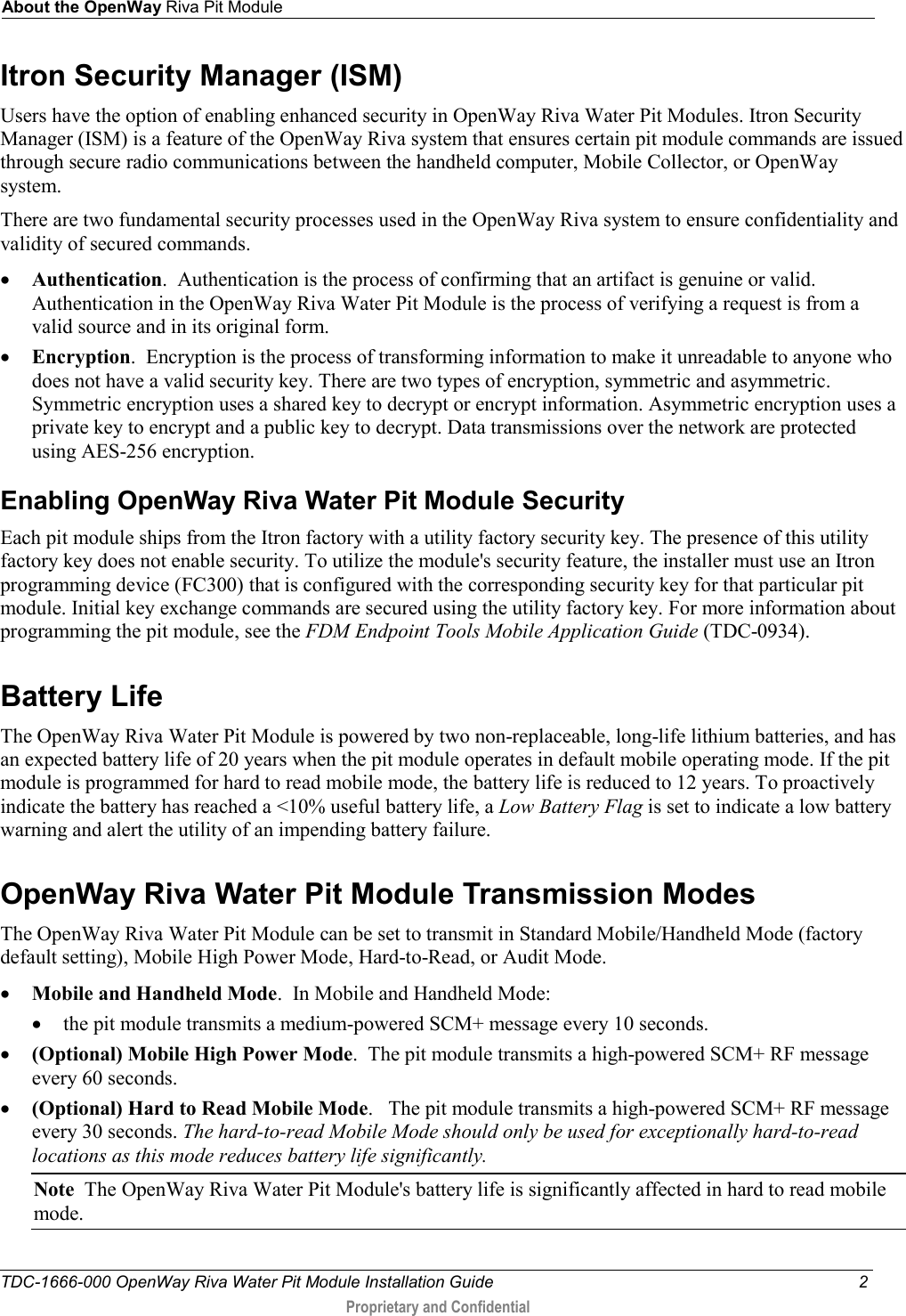 About the OpenWay Riva Pit Module  TDC-1666-000 OpenWay Riva Water Pit Module Installation Guide  2  Proprietary and Confidential    Itron Security Manager (ISM) Users have the option of enabling enhanced security in OpenWay Riva Water Pit Modules. Itron Security Manager (ISM) is a feature of the OpenWay Riva system that ensures certain pit module commands are issued through secure radio communications between the handheld computer, Mobile Collector, or OpenWay system.  There are two fundamental security processes used in the OpenWay Riva system to ensure confidentiality and validity of secured commands. • Authentication.  Authentication is the process of confirming that an artifact is genuine or valid. Authentication in the OpenWay Riva Water Pit Module is the process of verifying a request is from a valid source and in its original form. • Encryption.  Encryption is the process of transforming information to make it unreadable to anyone who does not have a valid security key. There are two types of encryption, symmetric and asymmetric. Symmetric encryption uses a shared key to decrypt or encrypt information. Asymmetric encryption uses a private key to encrypt and a public key to decrypt. Data transmissions over the network are protected using AES-256 encryption. Enabling OpenWay Riva Water Pit Module Security Each pit module ships from the Itron factory with a utility factory security key. The presence of this utility factory key does not enable security. To utilize the module&apos;s security feature, the installer must use an Itron programming device (FC300) that is configured with the corresponding security key for that particular pit module. Initial key exchange commands are secured using the utility factory key. For more information about programming the pit module, see the FDM Endpoint Tools Mobile Application Guide (TDC-0934).  Battery Life The OpenWay Riva Water Pit Module is powered by two non-replaceable, long-life lithium batteries, and has an expected battery life of 20 years when the pit module operates in default mobile operating mode. If the pit module is programmed for hard to read mobile mode, the battery life is reduced to 12 years. To proactively indicate the battery has reached a &lt;10% useful battery life, a Low Battery Flag is set to indicate a low battery warning and alert the utility of an impending battery failure.  OpenWay Riva Water Pit Module Transmission Modes The OpenWay Riva Water Pit Module can be set to transmit in Standard Mobile/Handheld Mode (factory default setting), Mobile High Power Mode, Hard-to-Read, or Audit Mode.  • Mobile and Handheld Mode.  In Mobile and Handheld Mode: • the pit module transmits a medium-powered SCM+ message every 10 seconds. • (Optional) Mobile High Power Mode.  The pit module transmits a high-powered SCM+ RF message every 60 seconds.   • (Optional) Hard to Read Mobile Mode.   The pit module transmits a high-powered SCM+ RF message every 30 seconds. The hard-to-read Mobile Mode should only be used for exceptionally hard-to-read locations as this mode reduces battery life significantly.  Note  The OpenWay Riva Water Pit Module&apos;s battery life is significantly affected in hard to read mobile mode.  