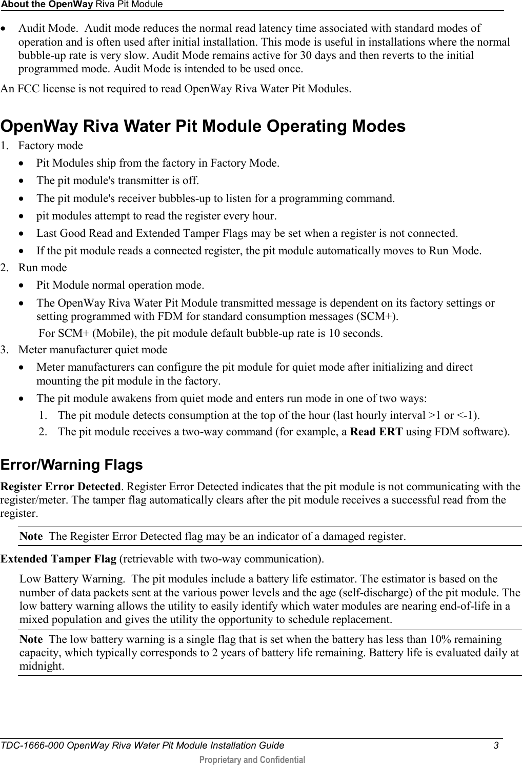 About the OpenWay Riva Pit Module  TDC-1666-000 OpenWay Riva Water Pit Module Installation Guide  3   Proprietary and Confidential  • Audit Mode.  Audit mode reduces the normal read latency time associated with standard modes of operation and is often used after initial installation. This mode is useful in installations where the normal bubble-up rate is very slow. Audit Mode remains active for 30 days and then reverts to the initial programmed mode. Audit Mode is intended to be used once. An FCC license is not required to read OpenWay Riva Water Pit Modules.   OpenWay Riva Water Pit Module Operating Modes 1. Factory mode • Pit Modules ship from the factory in Factory Mode. • The pit module&apos;s transmitter is off. • The pit module&apos;s receiver bubbles-up to listen for a programming command. • pit modules attempt to read the register every hour. • Last Good Read and Extended Tamper Flags may be set when a register is not connected. • If the pit module reads a connected register, the pit module automatically moves to Run Mode. 2. Run mode • Pit Module normal operation mode. • The OpenWay Riva Water Pit Module transmitted message is dependent on its factory settings or setting programmed with FDM for standard consumption messages (SCM+). For SCM+ (Mobile), the pit module default bubble-up rate is 10 seconds. 3. Meter manufacturer quiet mode • Meter manufacturers can configure the pit module for quiet mode after initializing and direct mounting the pit module in the factory.  • The pit module awakens from quiet mode and enters run mode in one of two ways: 1. The pit module detects consumption at the top of the hour (last hourly interval &gt;1 or &lt;-1). 2. The pit module receives a two-way command (for example, a Read ERT using FDM software).  Error/Warning Flags Register Error Detected. Register Error Detected indicates that the pit module is not communicating with the register/meter. The tamper flag automatically clears after the pit module receives a successful read from the register. Note  The Register Error Detected flag may be an indicator of a damaged register. Extended Tamper Flag (retrievable with two-way communication).   Low Battery Warning.  The pit modules include a battery life estimator. The estimator is based on the number of data packets sent at the various power levels and the age (self-discharge) of the pit module. The low battery warning allows the utility to easily identify which water modules are nearing end-of-life in a mixed population and gives the utility the opportunity to schedule replacement. Note  The low battery warning is a single flag that is set when the battery has less than 10% remaining capacity, which typically corresponds to 2 years of battery life remaining. Battery life is evaluated daily at midnight. 