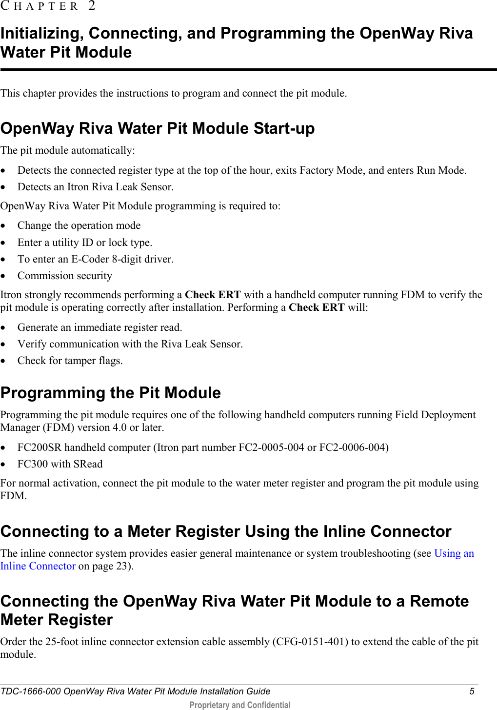  TDC-1666-000 OpenWay Riva Water Pit Module Installation Guide  5   Proprietary and Confidential  This chapter provides the instructions to program and connect the pit module.  OpenWay Riva Water Pit Module Start-up The pit module automatically: • Detects the connected register type at the top of the hour, exits Factory Mode, and enters Run Mode.  • Detects an Itron Riva Leak Sensor. OpenWay Riva Water Pit Module programming is required to:  • Change the operation mode  • Enter a utility ID or lock type. • To enter an E-Coder 8-digit driver. • Commission security Itron strongly recommends performing a Check ERT with a handheld computer running FDM to verify the pit module is operating correctly after installation. Performing a Check ERT will: • Generate an immediate register read. • Verify communication with the Riva Leak Sensor. • Check for tamper flags.  Programming the Pit Module Programming the pit module requires one of the following handheld computers running Field Deployment Manager (FDM) version 4.0 or later. • FC200SR handheld computer (Itron part number FC2-0005-004 or FC2-0006-004) • FC300 with SRead For normal activation, connect the pit module to the water meter register and program the pit module using FDM.   Connecting to a Meter Register Using the Inline Connector The inline connector system provides easier general maintenance or system troubleshooting (see Using an Inline Connector on page 23).  Connecting the OpenWay Riva Water Pit Module to a Remote Meter Register Order the 25-foot inline connector extension cable assembly (CFG-0151-401) to extend the cable of the pit module.    CHAPTER  2  Initializing, Connecting, and Programming the OpenWay Riva Water Pit Module 