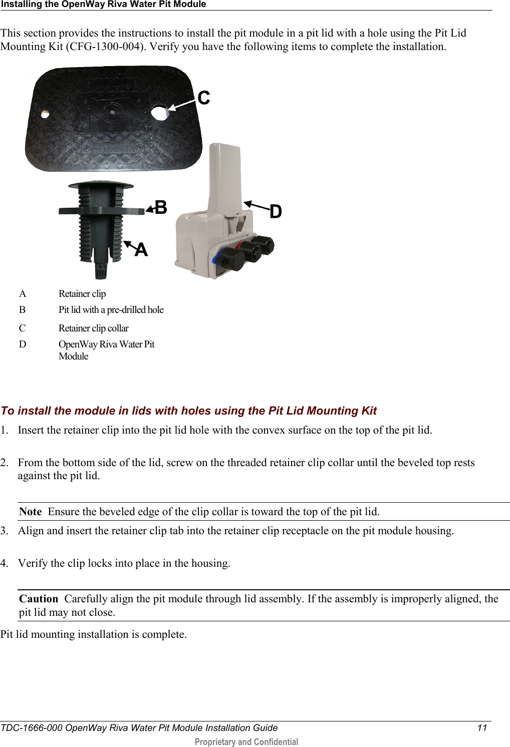Installing the OpenWay Riva Water Pit Module  TDC-1666-000 OpenWay Riva Water Pit Module Installation Guide 11   Proprietary and Confidential  This section provides the instructions to install the pit module in a pit lid with a hole using the Pit Lid Mounting Kit (CFG-1300-004). Verify you have the following items to complete the installation.  A  Retainer clip  B  Pit lid with a pre-drilled hole C  Retainer clip collar D  OpenWay Riva Water Pit Module   To install the module in lids with holes using the Pit Lid Mounting Kit 1. Insert the retainer clip into the pit lid hole with the convex surface on the top of the pit lid.  2. From the bottom side of the lid, screw on the threaded retainer clip collar until the beveled top rests against the pit lid.    Note  Ensure the beveled edge of the clip collar is toward the top of the pit lid. 3. Align and insert the retainer clip tab into the retainer clip receptacle on the pit module housing.   4. Verify the clip locks into place in the housing.  Caution  Carefully align the pit module through lid assembly. If the assembly is improperly aligned, the pit lid may not close.   Pit lid mounting installation is complete.  