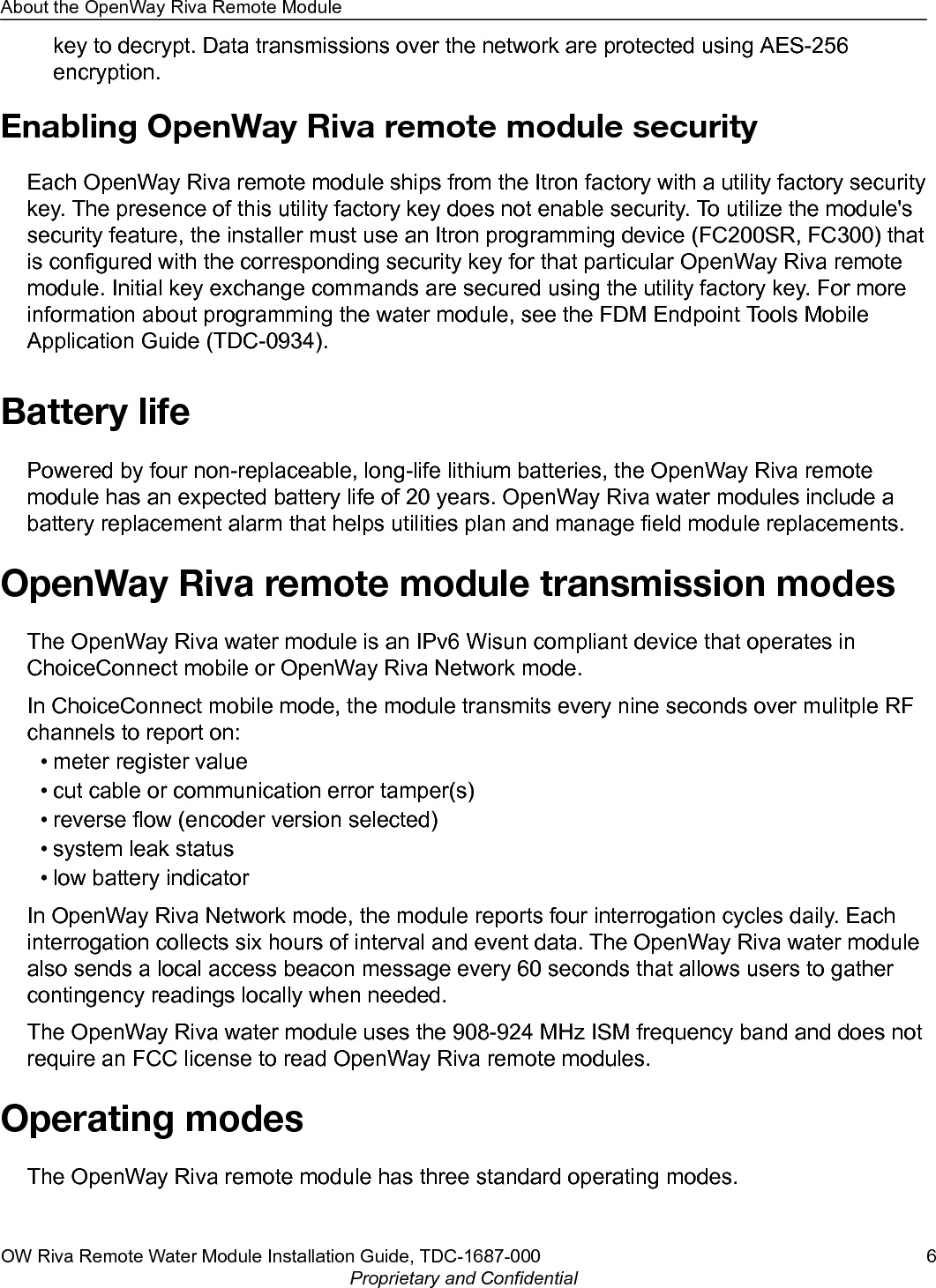 key to decrypt. Data transmissions over the network are protected using AES-256encryption.Enabling OpenWay Riva remote module securityEach OpenWay Riva remote module ships from the Itron factory with a utility factory securitykey. The presence of this utility factory key does not enable security. To utilize the module&apos;ssecurity feature, the installer must use an Itron programming device (FC200SR, FC300) thatis configured with the corresponding security key for that particular OpenWay Riva remotemodule. Initial key exchange commands are secured using the utility factory key. For moreinformation about programming the water module, see the FDM Endpoint Tools MobileApplication Guide (TDC-0934).Battery lifePowered by four non-replaceable, long-life lithium batteries, the OpenWay Riva remotemodule has an expected battery life of 20 years. OpenWay Riva water modules include abattery replacement alarm that helps utilities plan and manage field module replacements.OpenWay Riva remote module transmission modesThe OpenWay Riva water module is an IPv6 Wisun compliant device that operates inChoiceConnect mobile or OpenWay Riva Network mode.In ChoiceConnect mobile mode, the module transmits every nine seconds over mulitple RFchannels to report on:• meter register value• cut cable or communication error tamper(s)• reverse flow (encoder version selected)• system leak status• low battery indicatorIn OpenWay Riva Network mode, the module reports four interrogation cycles daily. Eachinterrogation collects six hours of interval and event data. The OpenWay Riva water modulealso sends a local access beacon message every 60 seconds that allows users to gathercontingency readings locally when needed.The OpenWay Riva water module uses the 908-924 MHz ISM frequency band and does notrequire an FCC license to read OpenWay Riva remote modules.Operating modesThe OpenWay Riva remote module has three standard operating modes.About the OpenWay Riva Remote ModuleOW Riva Remote Water Module Installation Guide, TDC-1687-000 6Proprietary and Confidential