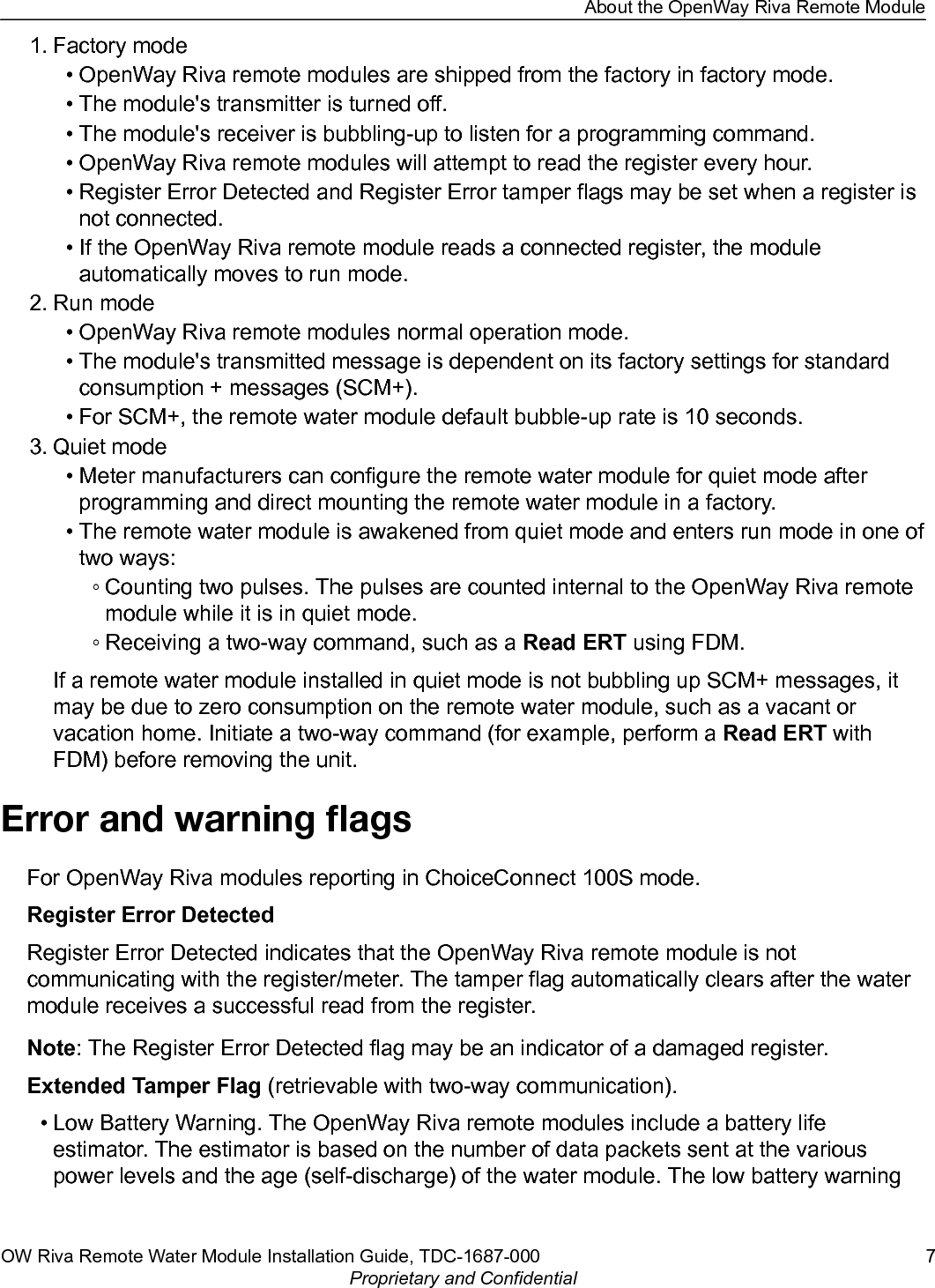 1. Factory mode• OpenWay Riva remote modules are shipped from the factory in factory mode.• The module&apos;s transmitter is turned off.• The module&apos;s receiver is bubbling-up to listen for a programming command.• OpenWay Riva remote modules will attempt to read the register every hour.• Register Error Detected and Register Error tamper flags may be set when a register isnot connected.• If the OpenWay Riva remote module reads a connected register, the moduleautomatically moves to run mode.2. Run mode• OpenWay Riva remote modules normal operation mode.• The module&apos;s transmitted message is dependent on its factory settings for standardconsumption + messages (SCM+).• For SCM+, the remote water module default bubble-up rate is 10 seconds.3. Quiet mode• Meter manufacturers can configure the remote water module for quiet mode afterprogramming and direct mounting the remote water module in a factory.• The remote water module is awakened from quiet mode and enters run mode in one oftwo ways:◦ Counting two pulses. The pulses are counted internal to the OpenWay Riva remotemodule while it is in quiet mode.◦ Receiving a two-way command, such as a Read ERT using FDM.If a remote water module installed in quiet mode is not bubbling up SCM+ messages, itmay be due to zero consumption on the remote water module, such as a vacant orvacation home. Initiate a two-way command (for example, perform a Read ERT withFDM) before removing the unit.Error and warning ﬂagsFor OpenWay Riva modules reporting in ChoiceConnect 100S mode.Register Error DetectedRegister Error Detected indicates that the OpenWay Riva remote module is notcommunicating with the register/meter. The tamper flag automatically clears after the watermodule receives a successful read from the register.Note: The Register Error Detected flag may be an indicator of a damaged register.Extended Tamper Flag (retrievable with two-way communication).• Low Battery Warning. The OpenWay Riva remote modules include a battery lifeestimator. The estimator is based on the number of data packets sent at the variouspower levels and the age (self-discharge) of the water module. The low battery warningAbout the OpenWay Riva Remote ModuleOW Riva Remote Water Module Installation Guide, TDC-1687-000 7Proprietary and Confidential