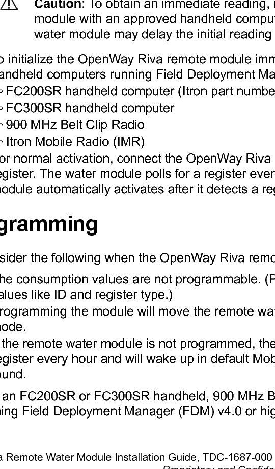 Chapter 3 Initializing and Connecting theOpenWay Riva Remote ModuleThis chapter provides the instructions to initialize and connect the remote water module tothe meter or register.Requirements are based on the network system mode. The OpenWay Riva remote watermodule&apos;s auto-sensing technology eliminates the need to program the module at the time ofinstallation. The module automatically detects the connected register type.Initializing, Programming, and Connecting theOpenWay Riva remote moduleCaution: To obtain an immediate reading, initialize the OpenWay Riva remotemodule with an approved handheld computer. Failure to initialize the remotewater module may delay the initial reading up to one hour.• To initialize the OpenWay Riva remote module immediately, use one of the followinghandheld computers running Field Deployment Manager (FDM) version 4.0 or later.◦ FC200SR handheld computer (Itron part number FC2-0005-004 or FC2-0006-004)◦ FC300SR handheld computer◦ 900 MHz Belt Clip Radio◦ Itron Mobile Radio (IMR)• For normal activation, connect the OpenWay Riva remote module to the water meterregister. The water module polls for a register every hour. The OpenWay Riva remotemodule automatically activates after it detects a register.ProgrammingConsider the following when the OpenWay Riva remote module is programmed:• The consumption values are not programmable. (Programmable parameters includevalues like ID and register type.)• Programming the module will move the remote water module into the specified operatingmode.• If the remote water module is not programmed, the module will attempt to read theregister every hour and will wake up in default Mobile Handheld mode when a register isfound.Use an FC200SR or FC300SR handheld, 900 MHz Belt Clip Radio, or Itron Mobile Radiorunning Field Deployment Manager (FDM) v4.0 or higher or FDM Tools v4.0 or higherOW Riva Remote Water Module Installation Guide, TDC-1687-000 9Proprietary and Confidential