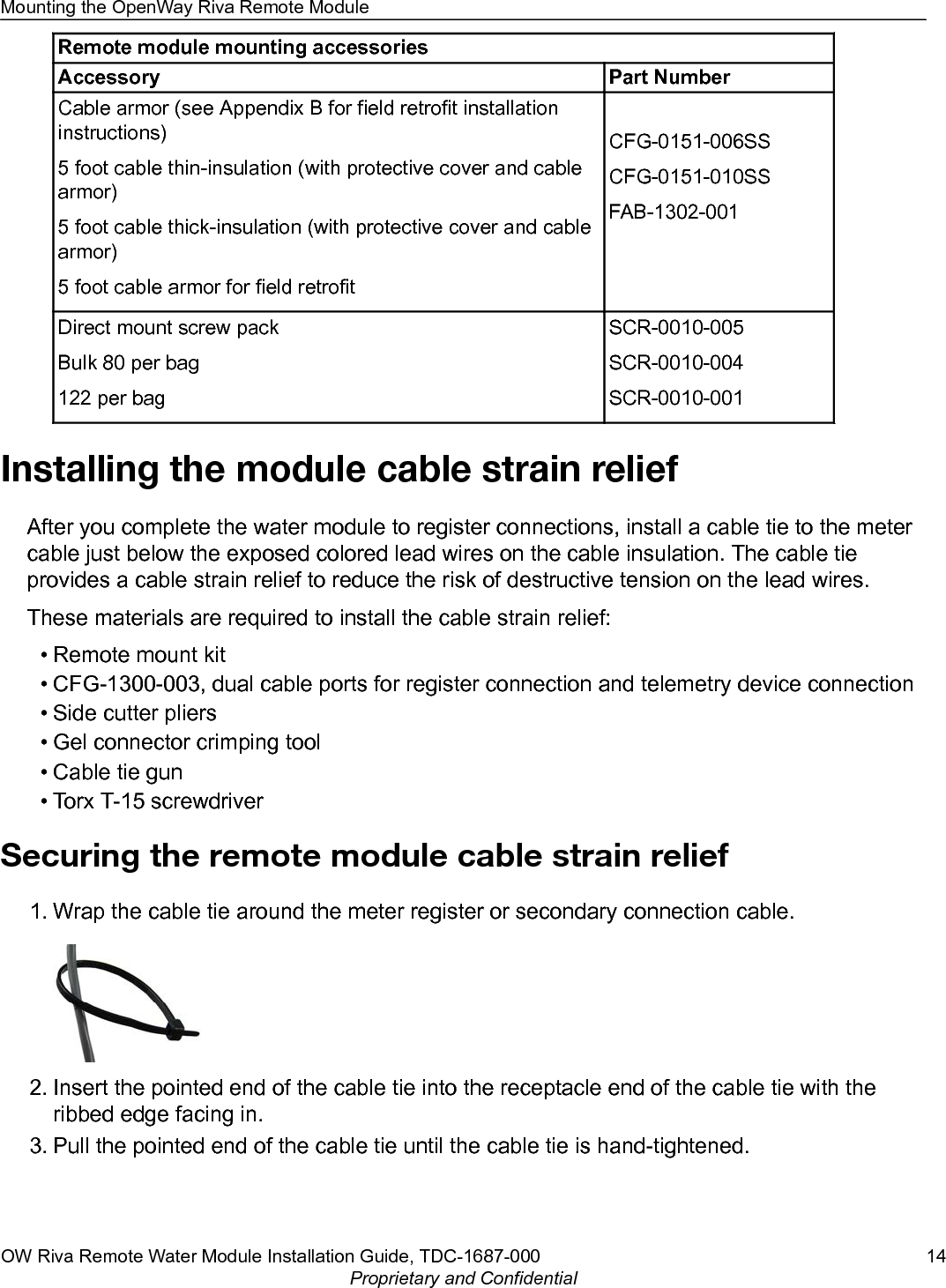 Remote module mounting accessoriesAccessory Part NumberCable armor (see Appendix B for field retrofit installationinstructions)5 foot cable thin-insulation (with protective cover and cablearmor)5 foot cable thick-insulation (with protective cover and cablearmor)5 foot cable armor for field retrofitCFG-0151-006SSCFG-0151-010SSFAB-1302-001Direct mount screw packBulk 80 per bag122 per bagSCR-0010-005SCR-0010-004SCR-0010-001Installing the module cable strain reliefAfter you complete the water module to register connections, install a cable tie to the metercable just below the exposed colored lead wires on the cable insulation. The cable tieprovides a cable strain relief to reduce the risk of destructive tension on the lead wires.These materials are required to install the cable strain relief:• Remote mount kit• CFG-1300-003, dual cable ports for register connection and telemetry device connection• Side cutter pliers• Gel connector crimping tool• Cable tie gun• Torx T-15 screwdriverSecuring the remote module cable strain relief1. Wrap the cable tie around the meter register or secondary connection cable.2. Insert the pointed end of the cable tie into the receptacle end of the cable tie with theribbed edge facing in.3. Pull the pointed end of the cable tie until the cable tie is hand-tightened.Mounting the OpenWay Riva Remote ModuleOW Riva Remote Water Module Installation Guide, TDC-1687-000 14Proprietary and Confidential