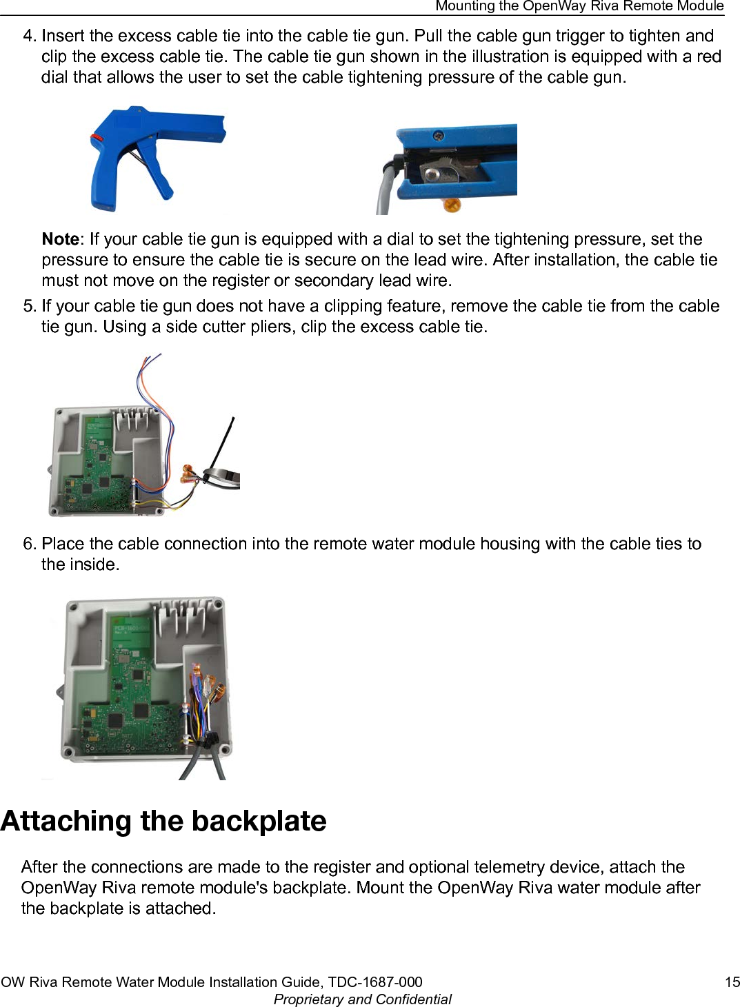 4. Insert the excess cable tie into the cable tie gun. Pull the cable gun trigger to tighten andclip the excess cable tie. The cable tie gun shown in the illustration is equipped with a reddial that allows the user to set the cable tightening pressure of the cable gun.Note: If your cable tie gun is equipped with a dial to set the tightening pressure, set thepressure to ensure the cable tie is secure on the lead wire. After installation, the cable tiemust not move on the register or secondary lead wire.5. If your cable tie gun does not have a clipping feature, remove the cable tie from the cabletie gun. Using a side cutter pliers, clip the excess cable tie.6. Place the cable connection into the remote water module housing with the cable ties tothe inside.Attaching the backplateAfter the connections are made to the register and optional telemetry device, attach theOpenWay Riva remote module&apos;s backplate. Mount the OpenWay Riva water module afterthe backplate is attached.Mounting the OpenWay Riva Remote ModuleOW Riva Remote Water Module Installation Guide, TDC-1687-000 15Proprietary and Confidential