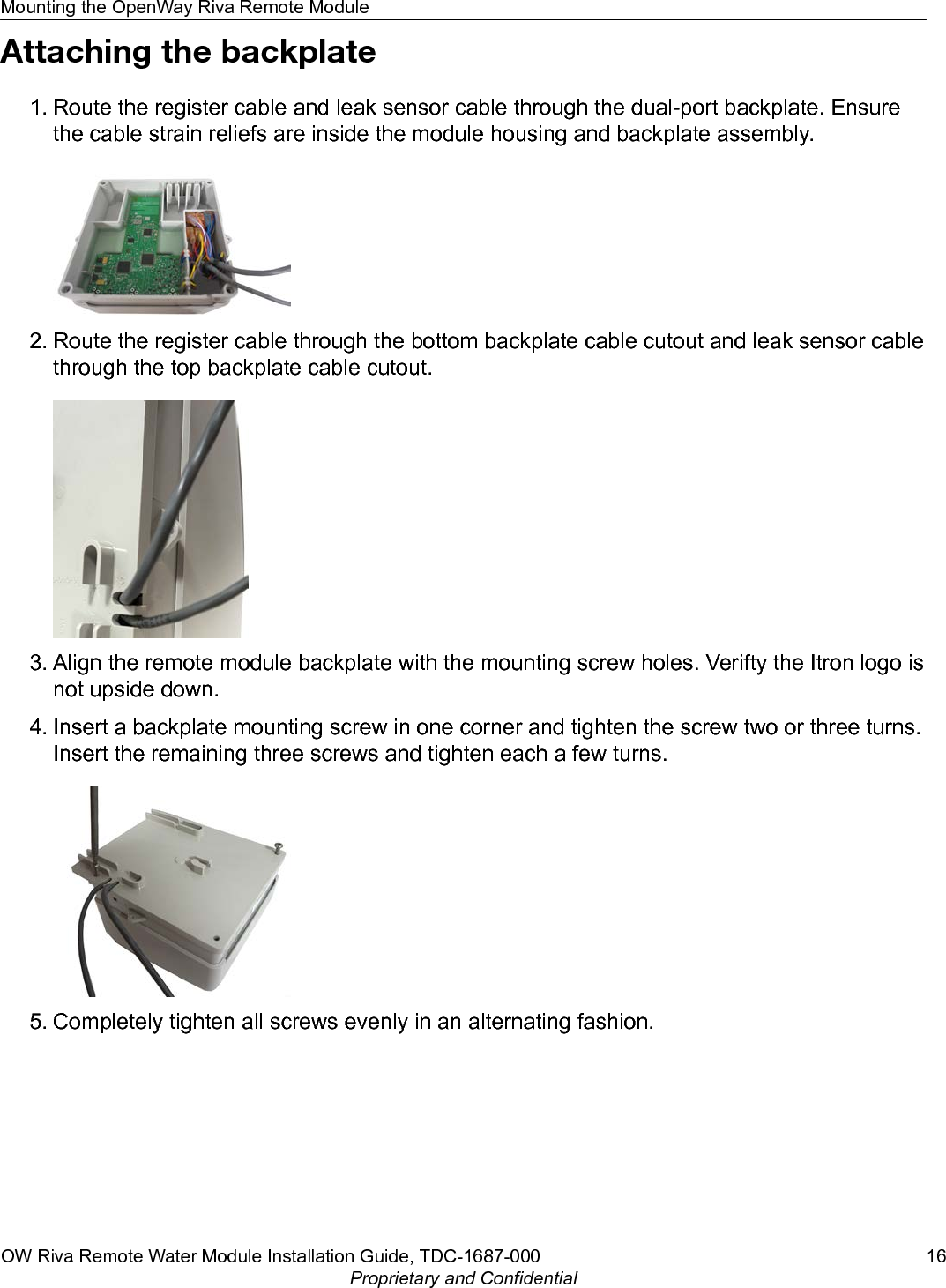 Attaching the backplate1. Route the register cable and leak sensor cable through the dual-port backplate. Ensurethe cable strain reliefs are inside the module housing and backplate assembly.2. Route the register cable through the bottom backplate cable cutout and leak sensor cablethrough the top backplate cable cutout.3. Align the remote module backplate with the mounting screw holes. Verifty the Itron logo isnot upside down.4. Insert a backplate mounting screw in one corner and tighten the screw two or three turns.Insert the remaining three screws and tighten each a few turns.5. Completely tighten all screws evenly in an alternating fashion.Mounting the OpenWay Riva Remote ModuleOW Riva Remote Water Module Installation Guide, TDC-1687-000 16Proprietary and Confidential