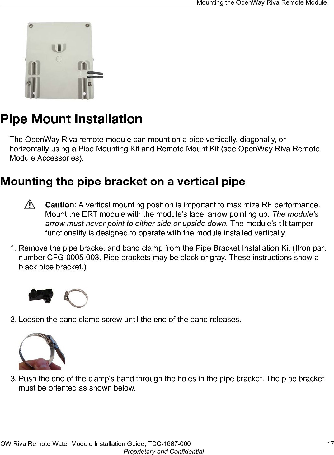 Pipe Mount InstallationThe OpenWay Riva remote module can mount on a pipe vertically, diagonally, orhorizontally using a Pipe Mounting Kit and Remote Mount Kit (see OpenWay Riva RemoteModule Accessories).Mounting the pipe bracket on a vertical pipeCaution: A vertical mounting position is important to maximize RF performance.Mount the ERT module with the module&apos;s label arrow pointing up. The module&apos;sarrow must never point to either side or upside down. The module&apos;s tilt tamperfunctionality is designed to operate with the module installed vertically.1. Remove the pipe bracket and band clamp from the Pipe Bracket Installation Kit (Itron partnumber CFG-0005-003. Pipe brackets may be black or gray. These instructions show ablack pipe bracket.)2. Loosen the band clamp screw until the end of the band releases.3. Push the end of the clamp&apos;s band through the holes in the pipe bracket. The pipe bracketmust be oriented as shown below.Mounting the OpenWay Riva Remote ModuleOW Riva Remote Water Module Installation Guide, TDC-1687-000 17Proprietary and Confidential