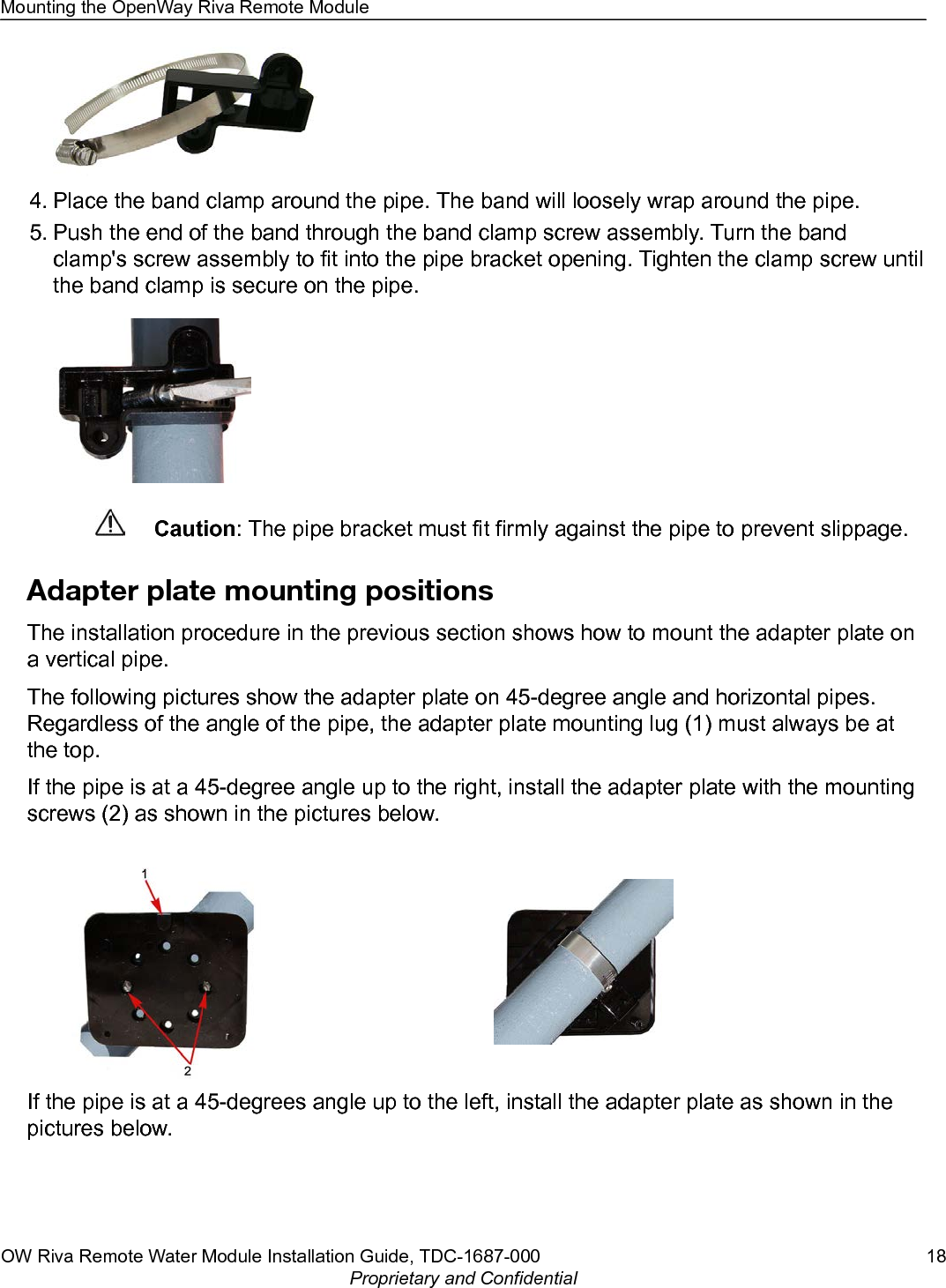 4. Place the band clamp around the pipe. The band will loosely wrap around the pipe.5. Push the end of the band through the band clamp screw assembly. Turn the bandclamp&apos;s screw assembly to fit into the pipe bracket opening. Tighten the clamp screw untilthe band clamp is secure on the pipe.Caution: The pipe bracket must fit firmly against the pipe to prevent slippage.Adapter plate mounting positionsThe installation procedure in the previous section shows how to mount the adapter plate ona vertical pipe.The following pictures show the adapter plate on 45-degree angle and horizontal pipes.Regardless of the angle of the pipe, the adapter plate mounting lug (1) must always be atthe top.If the pipe is at a 45-degree angle up to the right, install the adapter plate with the mountingscrews (2) as shown in the pictures below.If the pipe is at a 45-degrees angle up to the left, install the adapter plate as shown in thepictures below.Mounting the OpenWay Riva Remote ModuleOW Riva Remote Water Module Installation Guide, TDC-1687-000 18Proprietary and Confidential